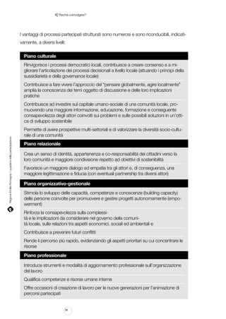 |

1 Perché coinvolgere?

I vantaggi di processi partecipati strutturati sono numerosi e sono riconducibili, indicativamente, a diversi livelli:
Piano culturale
Rinvigorisce i processi democratici locali, contribuisce a creare consenso e a migliorare l’articolazione dei processi decisionali a livello locale (attuando i principi della
sussidiarietà e della governance locale)
Contribuisce a fare vivere l’approccio del “pensare globalmente, agire localmente”
amplia la conoscenza dei temi oggetto di discussione e delle loro implicazioni
pratiche

Regione Emilia-Romagna | i quaderni della partecipazione

Contribuisce ad investire sul capitale umano-sociale di una comunità locale, promuovendo una maggiore informazione, educazione, formazione e conseguente
consapevolezza degli attori coinvolti sui problemi e sulle possibili soluzioni in un’ottica di sviluppo sostenibile
Permette di avere prospettive multi-settoriali e di valorizzare la diversità socio-culturale di una comunità
Piano relazionale
Crea un senso di identità, appartenenza e co-responsabilità dei cittadini verso la
loro comunità e maggiore condivisione rispetto ad obiettivi di sostenibilità
Favorisce un maggiore dialogo ed empatia tra gli attori e, di conseguenza, una
maggiore legittimazione e fiducia (con eventuali partnership tra diversi attori)
Piano organizzativo-gestionale
Stimola lo sviluppo delle capacità, competenze e conoscenze (building capacity)
delle persone coinvolte per promuovere e gestire progetti autonomamente (empowerment)
Rinforza la consapevolezza sulla complessità e le implicazioni da considerare nel governo della comunità locale, sulle relazioni tra aspetti economici, sociali ed ambientali e
Contribuisce a prevenire futuri conflitti
Rende il percorso più rapido, evidenziando gli aspetti prioritari su cui concentrare le
risorse
Piano professionale
Introduce strumenti e modalità di aggiornamento professionale sull’organizzazione
del lavoro
Qualifica competenze e risorse umane interne
Offre occasioni di creazione di lavoro per le nuove generazioni per l’animazione di
percorsi partecipati

34

 