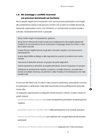 |

1 Perché coinvolgere?

1.6		 Gli svantaggi e conflitti ricorrenti
			 nei processi decisionali sul territorio
Alcuni aspetti negativi sono trasversali a tutti i tipi di processi partecipati e sono legati
alle caratteristiche stesse di tali percorsi e al fatto che si tratta di modalità decisionali,
relazionali, organizzative nuove, che richiedono un cambiamento sul piano sociale e
culturale, necessariamente lento e graduale:
tempi medio-lunghi di impostazione, gestione
tempi tecnici-istituzionali medio-lunghi per la realizzazione dei progetti selezionati
problemi di comunicazione dovuti a percezioni e linguaggi diversi tra l’ente e i cittadini e attori coinvolti

scarsa disponibilità al dialogo e alla negoziazione quando le posizioni sono estremizzate
mancanza di abitudine al lavoro di gruppo da parte degli attori
scarsa esperienza e abitudine ai progetti partecipati, ai lavori di gruppo e in gruppo
resistenze al cambiamento rispetto a posizioni, modalità di lavoro, processi decisionali consolidati nel tempo sia all’interno della Pubblica Amministrazione che nella
società civile

Vi sono poi altri fattori che, di volta in volta, possono presentarsi, ostacolando il processo partecipato e vanificando molte delle opportunità che la partecipazione potenzialmente offre.
Un’adeguata organizzazione e adeguate risorse possono, tuttavia, ovviare a diversi di
questi ostacoli:
eventuali conflitti pregressi o in corso ed esperienze precedenti di partecipazione
negative;
possibile scarto tra i risultati attesi della partecipazione e le ricadute operative;
risorse economiche insufficienti per realizzare tutti i progetti elaborati dai processi
partecipati;
mancanza di risorse umane ed economiche adeguate per l’intero processo;
35

Regione Emilia-Romagna | i quaderni della partecipazione

scarsa fiducia e legittimazione tra gli attori coinvolti e rispetto a chi promuove la
partecipazione

 