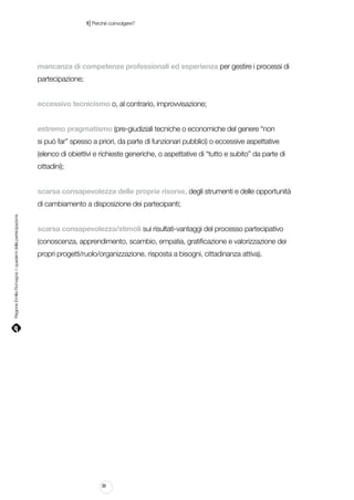 |

1 Perché coinvolgere?

mancanza di competenze professionali ed esperienza per gestire i processi di
partecipazione;
eccessivo tecnicismo o, al contrario, improvvisazione;
estremo pragmatismo (pre-giudiziali tecniche o economiche del genere “non
si può far” spesso a priori, da parte di funzionari pubblici) o eccessive aspettative
(elenco di obiettivi e richieste generiche, o aspettative di “tutto e subito” da parte di
cittadini);
scarsa consapevolezza delle proprie risorse, degli strumenti e delle opportunità

Regione Emilia-Romagna | i quaderni della partecipazione

di cambiamento a disposizione dei partecipanti;
scarsa consapevolezza/stimoli sui risultati-vantaggi del processo partecipativo
(conoscenza, apprendimento, scambio, empatia, gratificazione e valorizzazione dei
propri progetti/ruolo/organizzazione, risposta a bisogni, cittadinanza attiva).

36

 