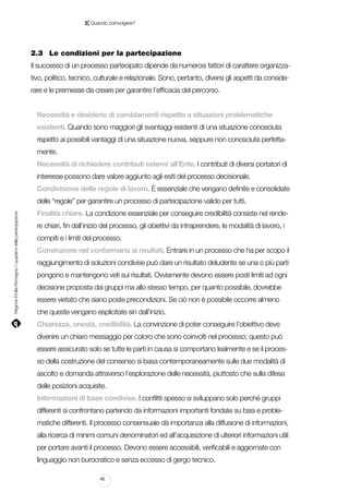 |

2 Quando coinvolgere?

2.3		 Le condizioni per la partecipazione
Il successo di un processo partecipato dipende da numerosi fattori di carattere organizzativo, politico, tecnico, culturale e relazionale. Sono, pertanto, diversi gli aspetti da considerare e le premesse da creare per garantire l’efficacia del percorso.
Necessità e desiderio di cambiamenti rispetto a situazioni problematiche
esistenti. Quando sono maggiori gli svantaggi esistenti di una situazione conosciuta
rispetto ai possibili vantaggi di una situazione nuova, seppure non conosciuta perfettamente.
Necessità di richiedere contributi esterni all’Ente. I contributi di diversi portatori di
interesse possono dare valore aggiunto agli esiti del processo decisionale.
Condivisione delle regole di lavoro. È essenziale che vengano definite e consolidate

Regione Emilia-Romagna | i quaderni della partecipazione

delle “regole” per garantire un processo di partecipazione valido per tutti.
Finalità chiare. La condizione essenziale per conseguire credibilità consiste nel rendere chiari, fin dall’inizio del processo, gli obiettivi da intraprendere, le modalità di lavoro, i
compiti e i limiti del processo.
Convinzione nel conformarsi ai risultati. Entrare in un processo che ha per scopo il
raggiungimento di soluzioni condivise può dare un risultato deludente se una o più parti
pongono e mantengono veti sui risultati. Ovviamente devono essere posti limiti ad ogni
decisione proposta dai gruppi ma allo stesso tempo, per quanto possibile, dovrebbe
essere vietato che siano poste precondizioni. Se ciò non è possibile occorre almeno
che queste vengano esplicitate sin dall’inizio.
Chiarezza, onestà, credibilità. La convinzione di poter conseguire l’obiettivo deve
divenire un chiaro messaggio per coloro che sono coinvolti nel processo; questo può
essere assicurato solo se tutte le parti in causa si comportano lealmente e se il processo della costruzione del consenso si basa contemporaneamente sulle due modalità di
ascolto e domanda attraverso l’esplorazione delle necessità, piuttosto che sulla difesa
delle posizioni acquisite.
Informazioni di base condivise. I conflitti spesso si sviluppano solo perché gruppi
differenti si confrontano partendo da informazioni importanti fondate su basi e problematiche differenti. Il processo consensuale dà importanza alla diffusione di informazioni,
alla ricerca di minimi comuni denominatori ed all’acquisizione di ulteriori informazioni utili
per portare avanti il processo. Devono essere accessibili, verificabili e aggiornate con
linguaggio non burocratico e senza eccesso di gergo tecnico.
40

 