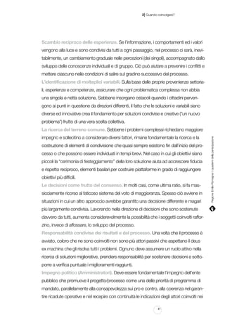 |

2 Quando coinvolgere?

Scambio reciproco delle esperienze. Se l’informazione, i comportamenti ed i valori
vengono alla luce e sono condivisi da tutti a ogni passaggio, nel processo ci sarà, inevitabilmente, un cambiamento graduale nelle percezioni (dei singoli), accompagnato dallo
sviluppo delle conoscenze individuali e di gruppo. Ciò può aiutare a prevenire i conflitti e
mettere ciascuno nelle condizioni di salire sul gradino successivo del processo.
L’identificazione di molteplici variabili. Sulla base delle proprie provenienze settoriali, esperienze e competenze, assicurare che ogni problematica complessa non abbia
una singola e netta soluzione. Sebbene insorgano ostacoli quando i cittadini pervengono ai punti in questione da direzioni differenti, il fatto che le soluzioni e variabili siano
diverse ed innovative crea il fondamento per soluzioni condivise e creative (“un nuovo
problema”) frutto di una vera scelta collettiva.
impegno e sollecitino a considerare diversi fattori, rimane fondamentale la ricerca e la
costruzione di elementi di condivisione che quasi sempre esistono fin dall’inizio del processo o che possono essere individuati in tempi brevi. Nel caso in cui gli obiettivi siano
piccoli la “cerimonia di festeggiamento” della loro soluzione aiuta ad accrescere fiducia
e rispetto reciproco, elementi basilari per costruire piattaforme in grado di raggiungere
obiettivi più difficili.
Le decisioni come frutto del consenso. In molti casi, come ultima ratio, si fa massicciamente ricorso al faticoso sistema del voto di maggioranza. Spesso ciò avviene in
situazioni in cui un altro approccio avrebbe garantito una decisione differente e magari
più largamente condivisa. Lavorando nella direzione di decisioni che sono sostenute
davvero da tutti, aumenta considerevolmente la possibilità che i soggetti coinvolti rafforzino, invece di affossare, lo sviluppo del processo.
Responsabilità condivise dei risultati e del processo. Una volta che il processo è
avviato, coloro che ne sono coinvolti non sono più attori passivi che aspettano il deus
ex machina che gli risolva tutti i problemi. Ognuno deve assumere un ruolo attivo nella
ricerca di soluzioni migliorative, prendere responsabilità per sostenere decisioni e sottoporre a verifica puntuale i miglioramenti raggiunti.
Impegno politico (Amministratori). Deve essere fondamentale l’impegno dell’ente
pubblico che promuove il progetto/processo come una delle priorità di programma di
mandato, parallelamente alla consapevolezza sui pro e contro, alla coerenza nel garantire ricadute operative e nel recepire con continuità le indicazioni degli attori coinvolti nei
41

Regione Emilia-Romagna | i quaderni della partecipazione

La ricerca del terreno comune. Sebbene i problemi complessi richiedano maggiore

 