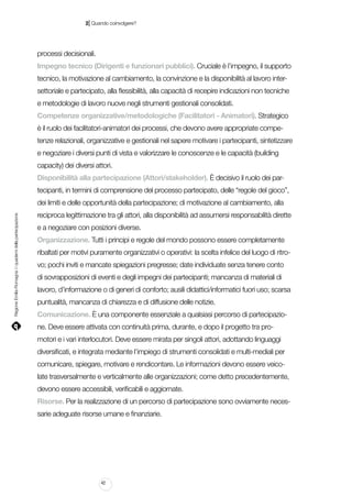 |

2 Quando coinvolgere?

processi decisionali.
Impegno tecnico (Dirigenti e funzionari pubblici). Cruciale è l’impegno, il supporto
tecnico, la motivazione al cambiamento, la convinzione e la disponibilità al lavoro intersettoriale e partecipato, alla flessibilità, alla capacità di recepire indicazioni non tecniche
e metodologie di lavoro nuove negli strumenti gestionali consolidati.
Competenze organizzative/metodologiche (Facilitatori - Animatori). Strategico
è il ruolo dei facilitatori-animatori dei processi, che devono avere appropriate competenze relazionali, organizzative e gestionali nel sapere motivare i partecipanti, sintetizzare
e negoziare i diversi punti di vista e valorizzare le conoscenze e le capacità (building
capacity) dei diversi attori.
Disponibilità alla partecipazione (Attori/stakeholder). È decisivo il ruolo dei partecipanti, in termini di comprensione del processo partecipato, delle “regole del gioco”,

Regione Emilia-Romagna | i quaderni della partecipazione

dei limiti e delle opportunità della partecipazione; di motivazione al cambiamento, alla
reciproca legittimazione tra gli attori, alla disponibilità ad assumersi responsabilità dirette
e a negoziare con posizioni diverse.
Organizzazione. Tutti i principi e regole del mondo possono essere completamente
ribaltati per motivi puramente organizzativi o operativi: la scelta infelice del luogo di ritrovo; pochi inviti e mancate spiegazioni pregresse; date individuate senza tenere conto
di sovrapposizioni di eventi e degli impegni dei partecipanti; mancanza di materiali di
lavoro, d’informazione o di generi di conforto; ausili didattici/informatici fuori uso; scarsa
puntualità, mancanza di chiarezza e di diffusione delle notizie.
Comunicazione. È una componente essenziale a qualsiasi percorso di partecipazione. Deve essere attivata con continuità prima, durante, e dopo il progetto tra promotori e i vari interlocutori. Deve essere mirata per singoli attori, adottando linguaggi
diversificati, e integrata mediante l’impiego di strumenti consolidati e multi-mediali per
comunicare, spiegare, motivare e rendicontare. Le informazioni devono essere veicolate trasversalmente e verticalmente alle organizzazioni; come detto precedentemente,
devono essere accessibili, verificabili e aggiornate.
Risorse. Per la realizzazione di un percorso di partecipazione sono ovviamente necessarie adeguate risorse umane e finanziarie.

42

 