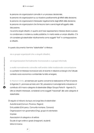 |

3 Chi coinvolgere?

le persone e le organizzazioni coinvolte in un processo decisionale;
le persone e le organizzazioni su cui ricadono positivamente gli effetti della decisione;
le persone e le organizzazioni interessate negativamente dagli effetti della decisione;
le persone e le organizzazioni che forniscono beni e servizi legati all’oggetto della
discussione;
ma anche singoli cittadini, in quanto anch’essi rappresentano interessi diversi e possono condizionare o incidere su scelte pubbliche. In merito esiste un ampio dibattito. C’è
chi considera gli stakeholder riduttivamente come soggetti “forti” in contrapposizione
ai cittadini.
In questo documento il termine “stakeholder” si riferisce:

Regione Emilia-Romagna | i quaderni della partecipazione

sia a gruppi organizzati che a singoli cittadini;
ad organizzazioni formalmente riconosciute e a gruppi informali;
a realtà normalmente coinvolte nell’ambito della tradizionale concertazione
e a portatori di interesse riconosciuti solo di recente in relazione ai bisogni che l’attuale
contesto socio-economico e ambientale ha fatto emergere;
le Nazioni Unite, ad esempio per quanto concerne la realizzazione di Piani di azione
di Agenda 21, promossi ad inizio anni ’90, prevedono il coinvolgimento-inclusione e il
contributo di 8 macro-categorie di stakeholder (Major Groups Parte III - Agenda 21),
oltre ai cittadini interessati, considerati come soggetti “trasversali” alle varie categorie di
stakeholder.
Di seguito si indicano dunque una lunga lista di stakeholder:
Autorità locali (Comuni, Province, Regioni)
Enti pubblici (Enti parco, Comunità montane, Consorzi)
Organizzazioni non governative (Ong), gruppi di volontariato
Imprese
Associazioni di categoria e di settore
Scuole di ogni ordine e grado (insegnanti, studenti)
Istituti di ricerca
46

 