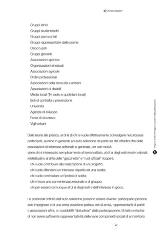 |

3 Chi coinvolgere?

Gruppi etnici
Gruppi studenteschi
Gruppi parrocchiali
Gruppi rappresentativi delle donne
Disoccupati
Gruppi giovanili
Associazioni sportive
Organizzazioni sindacali
Associazioni agricole
Ordini professionali
Associazioni della terza età e anziani
Associazioni di disabili
Enti di controllo e prevenzione
Università
Agenzie di sviluppo
Forze di sicurezza
Vigili urbani
Dalla teoria alla pratica, al di là di chi si vuole effettivamente coinvolgere nei processi
partecipati, avviene in generale un’auto-selezione da parte sia dei cittadini che delle
associazioni di interesse settoriale o generale, per vari motivi:
viene chi è interessato semplicemente al tema trattato, al di là degli esiti (motivi valoriali,
intellettuali) e al di là delle “giacchette” e “ruoli ufficiali” ricoperti;
chi vuole contribuire alla realizzazione di un progetto;
chi vuole difendere un interesse rispetto ad una scelta;
chi vuole contrastare un’ipotesi di scelta;
chi vi trova una convenienza personale o di gruppo;
chi per esserci comunque al di là degli esiti e dell’interesse in gioco.
Le potenziali criticità dell’auto-selezione possono essere diverse: partecipano persone
solo impegnate e di una certa posizione politica, reti di amici, rappresentanti di partiti
o associazioni affini, o i cosiddetti “abitudinari” della partecipazione. Di fatto si rischia
di non avere sufficiente rappresentatività delle varie componenti sociali di un territorio
47

Regione Emilia-Romagna | i quaderni della partecipazione

Media locali (Tv, radio e quotidiani locali)

 