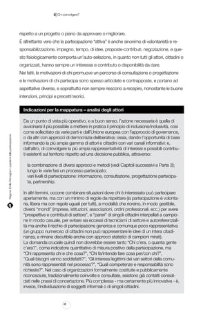 |

3 Chi coinvolgere?

rispetto a un progetto o piano da approvare o migliorare.
È altrettanto vero che la partecipazione “attiva” è anche sinonimo di volontarietà e responsabilizzazione, impegno, tempo, di idee, proposte-contributi, negoziazione, e questo fisiologicamente comporta un’auto-selezione, in quanto non tutti gli attori, cittadini o
organizzati, hanno sempre un interesse e contributo o disponibilità da dare.
Nei fatti, le motivazioni di chi promuove un percorso di consultazione o progettazione
e le motivazioni di chi partecipa sono spesso articolate e contrapposte, e portano ad
aspettative diverse, e soprattutto non sempre riescono a recepire, nonostante le buone
intenzioni, principì e precetti teorici.

Regione Emilia-Romagna | i quaderni della partecipazione

Indicazioni per la mappatura – analisi degli attori
Da un punto di vista più operativo, e a buon senso, l’azione necessaria è quella di
avvicinarsi il più possibile a mettere in pratica il principio di inclusione/inclusività, cosi
come sollecitato da varie parti e dall’Unione europea con l’approccio di governance,
o da altri con approcci di democrazia deliberativa; ossia, dando l’opportunità di base
informando la più ampia gamma di attori e cittadini con vari canali informativi: e,
dall’altro, di coinvolgere la più ampia rappresentatività di interessi e possibili contributi esistenti sul territorio rispetto ad una decisione pubblica, attraverso:
la combinazione di diversi approcci e metodi (vedi Capitoli successivi e Parte 3);
lungo le varie fasi un processo partecipato;
vari livelli di partecipazione: informazione, consultazione, progettazione partecipata, partnership.
In altri termini, occorre combinare situazioni dove chi è interessato può partecipare
apertamente, ma con un minimo di regole da rispettare (la partecipazione è volontaria, libera ma con regole uguali per tutti), a modalità che ricreino, in modo gestibile,
diversi “mondi” (imprese, istituzioni, associazioni, ordini professionali, ecc.) per avere
“prospettive e contributi di settore”, e “pareri” di singoli cittadini interpellati a campione in modo casuale, per evitare sia eccessi di tecnicismi di settore e autoreferenzialità ma anche il rischio di partecipazione generica e comunque poco rappresentativa
(un gruppo numeroso di cittadini non può rappresentare le idee di un intera citadinanza, e rimane discutibile anche con approcci statistici di campioni mirati).
La domanda cruciale quindi non dovrebbe essere tanto “Chi c’era, o quanta gente
c’era?”, come indicatore quantitativo di misura positivo della partecipazione, ma
“Chi rappresenta chi e che cosa?”, “Chi fa/intende fare cosa per/con chi?”,
“Quali bisogni vanno soddisfatti?”, “Gli interessi legittimi dei vari settori della comunità sono rappresentati nel processo?”, “Quali competenze e responsabilità sono
richieste?”. Nel caso di organizzazioni formalmente costituite e pubblicamente
riconosciute, tradizionalmente coinvolte e consultate, esistono già contatti consolidati nelle prassi di concertazione. Più complessa - ma certamente più innovativa - è,
invece, l’individuazione di soggetti informali o di singoli cittadini.

48

 