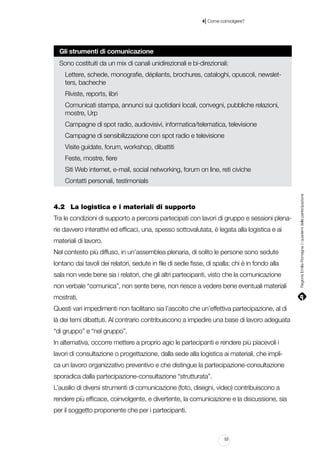 |

4 Come coinvolgere?

Gli strumenti di comunicazione
Sono costituiti da un mix di canali unidirezionali e bi-direzionali:
Lettere, schede, monografie, dépliants, brochures, cataloghi, opuscoli, newsletters, bacheche
Riviste, reports, libri
Comunicati stampa, annunci sui quotidiani locali, convegni, pubbliche relazioni,
mostre, Urp
Campagne di spot radio, audiovisivi, informatica/telematica, televisione
Campagne di sensibilizzazione con spot radio e televisione
Visite guidate, forum, workshop, dibattiti
Feste, mostre, fiere
Siti Web internet, e-mail, social networking, forum on line, reti civiche

4.2		 La logistica e i materiali di supporto
Tra le condizioni di supporto a percorsi partecipati con lavori di gruppo e sessioni plenarie davvero interattivi ed efficaci, una, spesso sottovalutata, è legata alla logistica e ai
materiali di lavoro.
Nel contesto più diffuso, in un’assemblea plenaria, di solito le persone sono sedute
lontano dai tavoli dei relatori, sedute in file di sedie fisse, di spalla; chi è in fondo alla
sala non vede bene sia i relatori, che gli altri partecipanti, visto che la comunicazione
non verbale “comunica”, non sente bene, non riesce a vedere bene eventuali materiali
mostrati.
Questi vari impedimenti non facilitano sia l’ascolto che un’effettiva partecipazione, al di
là dei temi dibattuti. Al contrario contribuiscono a impedire una base di lavoro adeguata
“di gruppo” e “nel gruppo”.
In alternativa, occorre mettere a proprio agio le partecipanti e rendere più piacevoli i
lavori di consultazione o progettazione, dalla sede alla logistica ai materiali, che implica un lavoro organizzativo preventivo e che distingue la partecipazione-consultazione
sporadica dalla partecipazione-consultazione “strutturata”.
L’ausilio di diversi strumenti di comunicazione (foto, disegni, video) contribuiscono a
rendere più efficace, coinvolgente, e divertente, la comunicazione e la discussione, sia
per il soggetto proponente che per i partecipanti.

53

Regione Emilia-Romagna | i quaderni della partecipazione

Contatti personali, testimonials

 