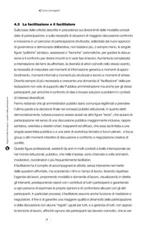|

4 Come coinvolgere?

4.3		 La facilitazione e il facilitatore
Sulla base delle criticità descritte in precedenza sui diversi limiti delle modalità consolidate di partecipazione, e sulla necessità di situazioni di maggiore discussione-confronto
e inclusione in un percorso di partecipazione strutturata, sollecitate dai nuovi approcci
di governance e democrazia deliberativa, non bastano più, o sempre meno, le singole
figure “politiche” (sindaco, assessore) o “tecniche” carismatiche, per guidare la discussione e il confronto per diversi incontri e in varie fasi di lavoro. Aumenta la complessità
e interrelazione dei temi da affrontare, la diversità di attori coinvolti nello stesso evento,
la necessità di mescolare vari momenti di informazione generica a momenti di approfondimento, momenti informali a momenti più strutturati e tecnici e momenti di sintesi.
Diventa sempre di più necessaria e crescente una domanda di “facilitazione” della partecipazione non solo di supporto alla Pubblica amministrazione ma anche per gli stessi

Regione Emilia-Romagna | i quaderni della partecipazione

partecipanti, per arricchire il confronto di idee e trovare soluzioni a problemi in contesti
di interessi diversificati.
Fermo restando che gli amministratori pubblici siano comunque legittimati a prendere
l’ultima parola e la decisione finale nei consessi pubblici istituzionali, in quanto eletti
democraticamente, tuttavia possono essere aiutati da altre figure “terze”, che aiutano la
partecipazione nel senso di una discussione pubblica maggiormente inclusiva, rappresentativa, orientata a obiettivi chiari, trasparenti ed efficaci, che essa sia limitata a una
singola assemblea pubblica o a una serie di workshop tematici e forum plenari, a focus
group o altri momenti interattivi di discussione e confronto e negoziazione creativa di
conflitti.
Queste figure professionali, esistenti da anni in molti contesti a livello internazionale sia
nel mondo istituzionali, pubblico, che nelle imprese, sono chiamate a volte animatori,
moderatori, coordinatori o più frequentemente facilitatori.
Il facilitatore ha il compito di accompagnare le attività, senza intervenire nel merito
delle questioni affrontate, ma scandendo i ritmi e i tempi di lavoro, facendo rispettare
l’agenda dei lavori, proponendo modalità e domande di lavoro, visualizzando in diretta
gli interventi, predisponendo report con i contributi di tutti i partecipanti e garantendo
a ogni persona di esprimere le proprie opinioni e di confrontarsi alla pari con gli altri
partecipanti. In particolari processi, il facilitatore assume anche funzione di mediatore e
negoziatore. Il fine è di garantire una maggiore qualità e dinamicità della partecipazione
e della discussione con alcune “regole” uguali per tutti, e a garanzia di tutti, con apposite tecniche di lavoro, affinché ognuno dei partecipanti sia davvero coinvolto, che ai vari
56

 