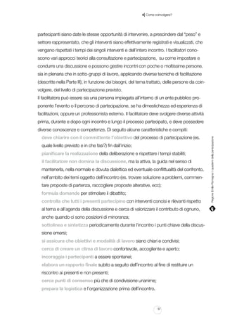 |

4 Come coinvolgere?

partecipanti siano date le stesse opportunità di intervenire, a prescindere dal “peso” e
settore rappresentato, che gli interventi siano effettivamente registrati e visualizzati, che
vengano rispettati i tempi dei singoli interventi e dell’intero incontro. I facilitatori conoscono vari approcci teorici alla consultazione e partecipazione, su come impostare e
condurre una discussione e possono gestire incontri con poche o moltissime persone,
sia in plenaria che in sotto-gruppi di lavoro, applicando diverse tecniche di facilitazione
(descritte nella Parte III), in funzione dei bisogni, del tema trattato, delle persone da coinvolgere, del livello di partecipazione previsto.
Il facilitatore può essere sia una persona impiegata all’interno di un ente pubblico proponente l’evento o il percorso di partecipazione, se ha dimestichezza ed esperienza di
facilitazioni, oppure un professionista esterno. Il facilitatore deve svolgere diverse attività
prima, durante e dopo ogni incontro e lungo il processo partecipato, e deve possedere
deve chiarire con il committente l’obiettivo del processo di partecipazione (es.
quale livello previsto e in che fasi?) fin dall’inizio;
pianificare la realizzazione della deliberazione e rispettare i tempi stabiliti;
il facilitatore non domina la discussione, ma la attiva, la guida nel senso di
mantenerla, nella normale e dovuta dialettica ed eventuale conflittualità del confronto,
nell’ambito dei temi oggetto dell’incontro (es. trovare soluzione a problemi, commentare proposte di partenza, raccogliere proposte alterative, ecc);
formula domande per stimolare il dibattito;
controlla che tutti i presenti partecipino con interventi concisi e rilevanti rispetto
al tema e all’agenda della discussione e cerca di valorizzare il contributo di ognuno,
anche quando ci sono posizioni di minoranza;
sottolinea e sintetizza periodicamente durante l’incontro i punti chiave della discussione emersi;
si assicura che obiettivi e modalità di lavoro siano chiari e condivisi;
cerca di creare un clima di lavoro confortevole, accogliente e aperto;
incoraggia i partecipanti a essere spontanei;
elabora un rapporto finale subito a seguito dell’incontro al fine di restituire un
riscontro ai presenti e non presenti;
cerca punti di consenso più che di condivisione unanime;
prepara la logistica e l’organizzazione prima dell’incontro.

57

Regione Emilia-Romagna | i quaderni della partecipazione

diverse conoscenze e competenze. Di seguito alcune caratteristiche e compiti:

 