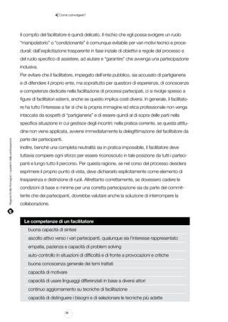 |

4 Come coinvolgere?

Il compito del facilitatore è quindi delicato. Il rischio che egli possa svolgere un ruolo
“manipolatorio” o “condizionante” è comunque evitabile per vari motivi tecnici e procedurali: dall’esplicitazione trasparente in fase iniziale di obiettivi e regole del processo e
del ruolo specifico di assistere, ad aiutare e “garantire” che avvenga una partecipazione
inclusiva.
Per evitare che il facilitatore, impiegato dell’ente pubblico, sia accusato di partigianeria
e di difendere il proprio ente, ma soprattutto per questioni di esperienze, di conoscenze
e competenze dedicate nella facilitazione di processi partecipati, ci si rivolge spesso a
figure di facilitatori esterni, anche se questo implica costi diversi. In generale, il facilitatore ha tutto l’interesse a far sì che la propria immagine ed etica professionale non venga
intaccata da sospetti di “partigianeria” e di essere quindi al di sopra delle parti nella
specifica situazione in cui gestisce degli incontri; nella pratica corrente, se questa attitu-

Regione Emilia-Romagna | i quaderni della partecipazione

dine non viene applicata, avviene immediatamente la delegittimazione del facilitatore da
parte dei partecipanti.
Inoltre, benché una completa neutralità sia in pratica impossibile, il facilitatore deve
tuttavia compiere ogni sforzo per essere riconosciuto in tale posizione da tutti i partecipanti e lungo tutto il percorso. Per questa ragione, se nel corso del processo desidera
esprimere il proprio punto di vista, deve dichiararlo esplicitamente come elemento di
trasparenza e distinzione di ruoli. Altrettanto correttamente, se dovessero cadere le
condizioni di base e minime per una corretta partecipazione sia da parte del committente che dei partecipanti, dovrebbe valutare anche la soluzione di interrompere la
collaborazione.

Le competenze di un facilitatore
buona capacità di sintesi
ascolto attivo verso i vari partecipanti, qualunque sia l’interesse rappresentato
empatia, pazienza e capacità di problem solving
auto-controllo in situazioni di difficoltà e di fronte a provocazioni e critiche
buona conoscenza generale dei temi trattati
capacità di motivare
capacità di usare linguaggi differenziati in base a diversi attori
continuo aggiornamento su tecniche di facilitazione
capacità di distinguere i bisogni e di selezionare le tecniche più adatte
58

 