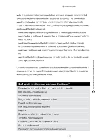 |

4 Come coinvolgere?

Molte di queste competenze vengono tuttavia apprese e sviluppate con momenti di
formazione mirata ma soprattutto con l’esperienza “sul campo”, nei processi reali,
usando e adattando a ogni contesto un mix di approcci e tecniche appropriate.
In fase iniziale è fondamentale che l’ente committente predisponga condizioni di lavoro
mirate con il/i facilitatore/i coinvolti:
condividere un piano di lavoro e regolari incontri di monitoraggio con il facilitatore;
non richiedere al facilitatore di rappresentare la posizione dell’ente, compromettendo
la sua neutralità;
non limitare la capacità del facilitatore di comunicare con tutti gli attori coinvolti;
far conoscere trasparentemente al facilitatore le posizioni e gli obiettivi dell’ente;
aggiornare il facilitatore sugli eventi che potrebbero eventualmente influenzare il processo;
zativo e procedurale, le attività.
Un confronto costante tra committente e facilitatore dovrebbe consentire di ridefinire il
processo in corso, nel momento in cui dovessero emergere problemi o le circostanze
mutassero rispetto all’impostazione iniziale.

Quali aspetti considerare nel selezionare il facilitatore?
Precedenti esperienze di facilitazione in vari ambiti documentabili
Stile, approccio, modalità di lavoro
Strumenti e tecniche usate
Disegno fasi e obiettivi del processo specifico
Possibili conflitti di interesse
Staff adeguato al processo da gestire
Logistica
Completezza del servizio nelle varie fasi di lavoro
Tempistica nella realizzazione
Costi in rapporto a servizi e competenze offerte
Conoscenze del contesto
Pubblicazioni del metodo come fattore di aggiornamento
59

Regione Emilia-Romagna | i quaderni della partecipazione

garantire al facilitatore gli spazi necessari per poter gestire, dal punto di vista organiz-

 
