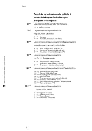 Indice

		

Parte II. La partecipazione nelle politiche di

		

settore della Regione Emilia-Romagna

		

e degli enti locali regionali

	

6 | p.77		Le politiche della Regione Emilia-Romagna

		

per la partecipazione

	

La governance e la partecipazione

7|

p.81	

		

negli strumenti urbanistici

		
		

7.1 | p.81	 Contesto	
7.2 | p.83	 Piano Strutturale Comunale (PSC)

	

La governance e la partecipazione nella pianificazione

8 | p.87	

		

strategica e programmazione territoriale

		
		
		

8.1 | p.87 	
8.2 | p.90	
8.3 | p.92	

Regione Emilia-Romagna | i quaderni della partecipazione

	

9 | p.95		La governance e la partecipazione

		

nei Piani di Sviluppo locale

		 9.1 | p.95	
				
		 9.2 | p.97	

	

Programma di Sviluppo Rurale,
Programmi Rurali Integrati Provinciali
Programmi e finanziamenti comunitari

10 | p.99 	 La governance e la partecipazione nei Piani di settore

		
		
		
		
		
		
		
		

	

Piani Strategici (PTR, PTPR, PTCP)
Valutazione d’Impatto Ambientale (VIA)
Valutazione Ambientale Strategica (VAS)

10.1 | p.99	
10.2 | p.101	
10.3 | p.103	
10.4 | p.104	
10.5 | p.105	
10.6 | p.106	
10.7 | p.108	
10.8 | p.110	

Piano Energetico Regionale
Piano di Tutela delle Acque
Piano Regionale Attività Estrattive
Piano dei Rifiuti
Programma regionale di Azione Ambientale
Piano del Traffico-Mobilità (PRIT)
Piano regionale degli interventi e dei servizi sociali
Piani per la salute (PPS)

11 | p.113		La governance e la partecipazione

		

con strumenti volontari

		
		
		
		

11.1 | p.113	
11.2 | p.115	
11.3 | p.117	
11.4 | p.119	

6

Agenda 21 Locale
Bilancio Partecipativo
Forum Giovani
Urbanistica partecipata

 