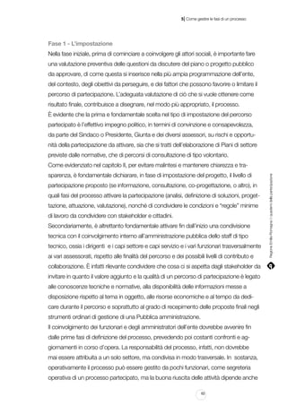 |

5 Come gestire le fasi di un processo

Fase 1 - L’impostazione
Nella fase iniziale, prima di cominciare a coinvolgere gli attori sociali, è importante fare
una valutazione preventiva delle questioni da discutere del piano o progetto pubblico
da approvare, di come questa si inserisce nella più ampia programmazione dell’ente,
del contesto, degli obiettivi da perseguire, e dei fattori che possono favorire o limitare il
percorso di partecipazione. L’adeguata valutazione di ciò che si vuole ottenere come
risultato finale, contribuisce a disegnare, nel modo più appropriato, il processo.
È evidente che la prima e fondamentale scelta nel tipo di impostazione del percorso
partecipato è l’effettivo impegno politico, in termini di convinzione e consapevolezza,
da parte del Sindaco o Presidente, Giunta e dei diversi assessori, su rischi e opportunità della partecipazione da attivare, sia che si tratti dell’elaborazione di Piani di settore
previste dalle normative, che di percorsi di consultazione di tipo volontario.
sparenza, è fondamentale dichiarare, in fase di impostazione del progetto, il livello di
partecipazione proposto (se informazione, consultazione, co-progettazione, o altro), in
quali fasi del processo attivare la partecipazione (analisi, definizione di soluzioni, progettazione, attuazione, valutazione), nonché di condividere le condizioni e “regole” minime
di lavoro da condividere con stakeholder e cittadini.
Secondariamente, è altrettanto fondamentale attivare fin dall’inizio una condivisione
tecnica con il coinvolgimento interno all’amministrazione pubblica dello staff di tipo
tecnico, ossia i dirigenti e i capi settore e capi servizio e i vari funzionari trasversalmente
ai vari assessorati, rispetto alle finalità del percorso e dei possibili livelli di contributo e
collaborazione. È infatti rilevante condividere che cosa ci si aspetta dagli stakeholder da
invitare in quanto il valore aggiunto e la qualità di un percorso di partecipazione è legato
alle conoscenze tecniche e normative, alla disponibilità delle informazioni messe a
disposizione rispetto al tema in oggetto, alle risorse economiche e al tempo da dedicare durante il percorso e soprattutto al grado di recepimento delle proposte finali negli
strumenti ordinari di gestione di una Pubblica amministrazione.
Il coinvolgimento dei funzionari e degli amministratori dell’ente dovrebbe avvenire fin
dalle prime fasi di definizione del processo, prevedendo poi costanti confronti e aggiornamenti in corso d’opera. La responsabilità del processo, infatti, non dovrebbe
mai essere attribuita a un solo settore, ma condivisa in modo trasversale. In sostanza,
operativamente il processo può essere gestito da pochi funzionari, come segreteria
operativa di un processo partecipato, ma la buona riuscita delle attività dipende anche
63

Regione Emilia-Romagna | i quaderni della partecipazione

Come evidenziato nel capitolo II, per evitare malintesi e mantenere chiarezza e tra-

 