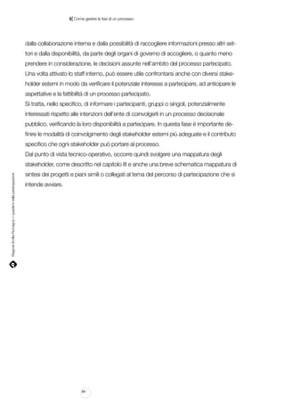 |

5 Come gestire le fasi di un processo

dalla collaborazione interna e dalla possibilità di raccogliere informazioni presso altri settori e dalla disponibilità, da parte degli organi di governo di accogliere, o quanto meno
prendere in considerazione, le decisioni assunte nell’ambito del processo partecipato.
Una volta attivato lo staff interno, può essere utile confrontarsi anche con diversi stakeholder esterni in modo da verificare il potenziale interesse a partecipare, ad anticipare le
aspettative e la fattibilità di un processo partecipato.
Si tratta, nello specifico, di informare i partecipanti, gruppi o singoli, potenzialmente
interessati rispetto alle intenzioni dell’ente di coinvolgerli in un processo decisionale
pubblico, verificando la loro disponibilità a partecipare. In questa fase è importante definire le modalità di coinvolgimento degli stakeholder esterni più adeguate e il contributo
specifico che ogni stakeholder può portare al processo.
Dal punto di vista tecnico-operativo, occorre quindi svolgere una mappatura degli

Regione Emilia-Romagna | i quaderni della partecipazione

stakeholder, come descritto nel capitolo III e anche una breve schematica mappatura di
sintesi dei progetti e piani simili o collegati al tema del percorso di partecipazione che si
intende avviare.

64

 