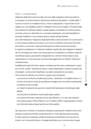 |

5 Come gestire le fasi di un processo

Fase 2 - La preparazione
Sulla base delle informazioni raccolte nel corso della mappatura interna ed esterna,
si prosegue con la strutturazione del percorso definendo gli obiettivi, i risultati attesi, il
numero di incontri, le modalità di lavoro, i tempi a disposizione, l’opportunità di coinvolgere uno o più facilitatori esterni e i facilitatori interni da coinvolgere. È fondamentale
fare chiarezza fin dall’inizio rispetto a questi aspetti e condividerli con tutte le persone
coinvolte, anche se, nell’ambito di un processo partecipato, una certa flessibilità ed
eventuali modifiche in corso d’opera devono essere sempre previste.
Una volta realizzata la mappatura degli stakeholder, si deve procede con la promozione
e comunicazione relativa al processo e con l’invio di materiali e documenti informativi
per invitare e convincere i potenziali partecipanti ad aderire al percorso previsto.
È opportuno predisporre un indirizzario dedicato rispetto alle varie categorie di stakeholda indirizzari spesso già esistenti e integrandoli con verifiche mirate presso le varie
organizzazioni in modo da avere una banca dati aggiornata con referenti, indirizzari e
contatti puntuali.
Parallelamente agli inviti di tipo classico via lettera per fare venire i partecipanti è opportuno anche “andare” direttamente presso i singoli stakeholder o cittadini (outreach) per
coinvolgerli e promuovere il significato e la valenza del percorso da avviare.
Gli strumenti da utilizzare sono anche in questo caso diversificati:
una brochure che illustri le finalità del processo, i destinatari, le modalità di lavoro e il
numero di incontri (in modo da quantificare l’impegno per chi accetta di partecipare);
una lettera di invito formale;
un modulo di adesione (se opportuno rispetto all’impostazione metodologica delle
attività);
una locandina da distribuire nei principali luoghi pubblici;
una sezione informativa dedicata sul sito web dell’ente o in un sito web dedicato;
informazioni presso l’Ufficio Relazioni con il Pubblico (URP) e negli espositori e bacheche informativi nelle principali sedi dei vari uffici pubblici.
Se il percorso lo richiede, è importante anticipare ai partecipanti materiali e documenti
di base sui quali documentarsi preventivamente in merito alla discussione prevista.
è inoltre opportuno preparare cartelle da distribuire ai partecipanti nel corso dei vari
incontri, con i documenti di lavoro, il badge identificativo (con nome ed ente di appar65

Regione Emilia-Romagna | i quaderni della partecipazione

der da coinvolgere per avere la più ampia gamma di prospettive e contributi, partendo

 