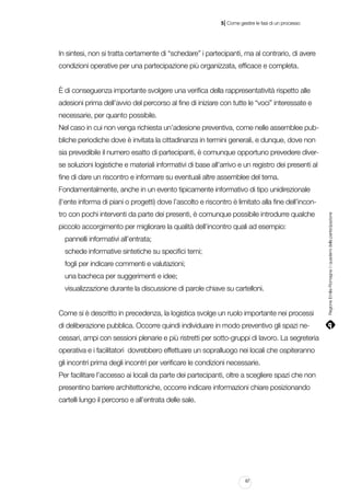 |

5 Come gestire le fasi di un processo

In sintesi, non si tratta certamente di “schedare” i partecipanti, ma al contrario, di avere
condizioni operative per una partecipazione più organizzata, efficace e completa.
È di conseguenza importante svolgere una verifica della rappresentatività rispetto alle
adesioni prima dell’avvio del percorso al fine di iniziare con tutte le “voci” interessate e
necessarie, per quanto possibile.
Nel caso in cui non venga richiesta un’adesione preventiva, come nelle assemblee pubbliche periodiche dove è invitata la cittadinanza in termini generali, e dunque, dove non
sia prevedibile il numero esatto di partecipanti, è comunque opportuno prevedere diverse soluzioni logistiche e materiali informativi di base all’arrivo e un registro dei presenti al
fine di dare un riscontro e informare su eventuali altre assemblee del tema.
Fondamentalmente, anche in un evento tipicamente informativo di tipo unidirezionale
tro con pochi interventi da parte dei presenti, è comunque possibile introdurre qualche
piccolo accorgimento per migliorare la qualità dell’incontro quali ad esempio:
pannelli informativi all’entrata;
schede informative sintetiche su specifici temi;
fogli per indicare commenti e valutazioni;
una bacheca per suggerimenti e idee;
visualizzazione durante la discussione di parole chiave su cartelloni.
Come si è descritto in precedenza, la logistica svolge un ruolo importante nei processi
di deliberazione pubblica. Occorre quindi individuare in modo preventivo gli spazi necessari, ampi con sessioni plenarie e più ristretti per sotto-gruppi di lavoro. La segreteria
operativa e i facilitatori dovrebbero effettuare un sopralluogo nei locali che ospiteranno
gli incontri prima degli incontri per verificare le condizioni necessarie.
Per facilitare l’accesso ai locali da parte dei partecipanti, oltre a scegliere spazi che non
presentino barriere architettoniche, occorre indicare informazioni chiare posizionando
cartelli lungo il percorso e all’entrata delle sale.

67

Regione Emilia-Romagna | i quaderni della partecipazione

(l’ente informa di piani o progetti) dove l’ascolto e riscontro è limitato alla fine dell’incon-

 