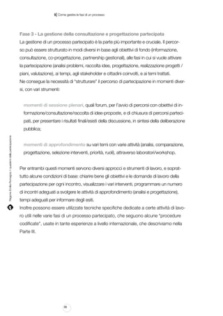 |

5 Come gestire le fasi di un processo

Fase 3 - La gestione della consultazione e progettazione partecipata
La gestione di un processo partecipato è la parte più importante e cruciale. Il percorso può essere strutturato in modi diversi in base agli obiettivi di fondo (informazione,
consultazione, co-progettazione, partnership gestionali), alle fasi in cui si vuole attivare
la partecipazione (analisi problemi, raccolta idee, progettazione, realizzazione progetti /
piani, valutazione), ai tempi, agli stakeholder e cittadini coinvolti, e ai temi trattati.
Ne consegue la necessità di “strutturare” il percorso di partecipazione in momenti diversi, con vari strumenti:
momenti di sessione plenari, quali forum, per l’avvio di percorsi con obiettivi di informazione/consultazione/raccolta di idee-proposte, e di chiusura di percorsi partecipati, per presentare i risultati finali/esisti della discussione, in sintesi della deliberazione

Regione Emilia-Romagna | i quaderni della partecipazione

pubblica;
momenti di approfondimento su vari temi con varie attività (analisi, comparazione,
progettazione, selezione interventi, priorità, ruoli), attraverso laboratori/workshop.
Per entrambi questi momenti servono diversi approcci e strumenti di lavoro, e soprattutto alcune condizioni di base: chiarire bene gli obiettivi e le domande di lavoro della
partecipazione per ogni incontro, visualizzare i vari interventi, programmare un numero
di incontri adeguati a svolgere le attività di approfondimento (analisi e progettazione),
tempi adeguati per informare degli esiti.
Inoltre possono essere utilizzate tecniche specifiche dedicate a certe attività di lavoro utili nelle varie fasi di un processo partecipato, che seguono alcune “procedure
codificate”, usate in tante esperienze a livello internazionale, che descriviamo nella
Parte III.

68

 