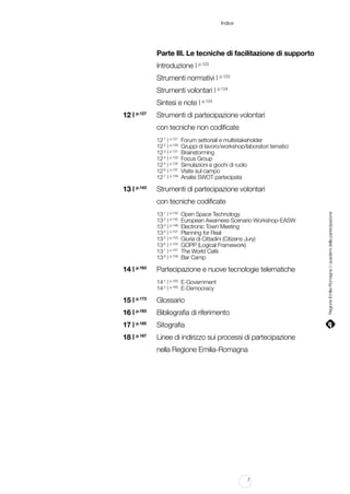 Indice

		

Parte III. Le tecniche di facilitazione di supporto

		

Introduzione | p.123

		

Strumenti normativi | p.123

		

Strumenti volontari | p.124

		

Sintesi e note | p.124

	

12 | p.127		
Strumenti di partecipazione volontari

		

con tecniche non codificate

		
		
		
		
		
		
		

12.1 | p.127	
12.2 | p.129	
12.3 | p.131	
12.4 | p.133	
12.5 | p.135	
12.6 | p.137	
12.7 | p.139	

	

Forum settoriali e multistakeholder
Gruppi di lavoro/workshop/laboratori tematici
Brainstorming
Focus Group
Simulazioni e giochi di ruolo
Visite sul campo
Analisi SWOT partecipata

13 | p.143 	 Strumenti di partecipazione volontari
con tecniche codificate

		
		
		
		
		
		
		
		

13.1 | p.143	
13.2 | p.145	
13.3 | p.148	
13.4 | p.151	
13.5 | p.153	
13.6 | p.155	
13.7 | p.157	
13.8 | p.159	

	

Open Space Technology
European Awarness Scenario Workshop-EASW
Electronic Town Meeting
Planning for Real
Giuria di Cittadini (Citizens Jury)
GOPP (Logical Framework)
The World Cafè
Bar Camp

14 | p.163 	 Partecipazione e nuove tecnologie telematiche

	
	
		

14.1 | p.163	 E-Government
14.2 | p.165	 E-Democracy

	

15 | p.173 	 Glossario

	

16 | p.183 	 Bibliografia di riferimento

	

17 | p.185 	 Sitografia

	

18 | p.187 	 Linee di indirizzo sui processi di partecipazione

			
nella Regione Emilia-Romagna

7

Regione Emilia-Romagna | i quaderni della partecipazione

		

 
