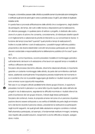 |

5 Come gestire le fasi di un processo

A seguire, si dovrebbe passare dalle criticità ai possibili scenari di potenziali azioni strategiche
e verificare quali sono le azioni già in corso e previste (cosa c’è già?), per evitare di duplicare
iniziative simili.
In questa fase si provvede all’illustrazione delle attività che si svolgeranno, degli obiettivi
da perseguire, dei tempi, dei ruoli e delle risorse a disposizione per la realizzazione.
Un ulteriore passaggio, in qualsiasi piano di settore o progetto, è dedicato alla costruzione di un piano di azione che consenta, concretamente, di individuare obiettivi specifici di miglioramento e selezionare le priorità di intervento su cui concentrare le risorse in
funzione dei tempi (cosa fare? quando? quali priorità e tempi di realizzazione?).
Inoltre è cruciale definire i costi di realizzazione, i possibili impegni dell’ente pubblico
proponente e dei diversi stakeholder coinvolti nel processo partecipato per rendere
davvero sostanziale e responsabilizzante la deliberazione pubblica (chi fa cosa? quan-

Regione Emilia-Romagna | i quaderni della partecipazione

do?).
Non ultimo, come importanza, occorre prevedere modalità di monitoraggio periodico
sull’andamento dei lavori e di valutazione a fine lavori con appositi tempi e modalità di
verifica e diffusione dei risultati.
Sul piano del processo (tecniche utilizzate, dinamiche relazionali attivate), è importante
garantire un costante monitoraggio delle attività, da parte del committente e del facilitatore, adattando eventualmente l’impostazione prevista inizialmente nel momento in
cui è evidente che non è possibile raggiungere gli obiettivi e i risultati ricercati o perché
sono emerse nuove opportunità inaspettate.
Nel caso in cui vengano attivati parallelamente diversi gruppi di lavoro, è opportuno
prevedere momenti in plenaria in cui viene fatto il punto rispetto allo stato dell’arte dei
progetti in via di elaborazione, segnalando le difficoltà incontrate e i risultati ottenuti da
parte di portavoce dei vari gruppi di lavoro, indicati dagli stessi partecipanti.
Sul piano dei contenuti, invece, le proposte emerse nel corso di un percorso di partecipazione devono essere sottoposte a una verifica di fattibilità da parte degli amministratori e dei tecnici durante il percorso stesso, prevedendo la restituzione ai partecipanti
negli incontri seguenti, nei quali gli esiti della valutazione vengono condivisi e motivati.
Nell’urbanistica partecipata, ad esempio, è fondamentale restituire immagini, rendering
visivi rispetto alle possibili soluzioni, recepimenti e anche difficoltà a recepire, spiegandone i motivi.

70

 
