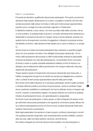 |

5 Come gestire le fasi di un processo

Fase 4 - La decisione
È la parte più rilevante e qualificante del processo partecipato. Per quanto concerne la
decisione finale rispetto all’attuazione di un piano o progetto è evidente che l’iter decisionale sia previsto dalle stesse normative e nelle sedi di democrazia rappresentativa
previste come i consigli comunali, provinciali, regionali o in Parlamento.
È altrettanto evidente, a buon senso, ma meno scontato nella realtà concreta, che se
un ente pubblico, di qualsiasi livello di governo, consulta volontariamente cittadinanza e
stakeholder in processi strutturati con impegni, tempi e risorse dedicate, preveda una
qualche forma di recepimento concreto di suggestioni, indicazioni e proposte emerse
dal dibattito-confronto, nella decisione finale rispetto ad un piano di settore o un progetto.
Ancora di più se si tratta di processi partecipati di tipo volontario su specifici progetti
mento dell’impostazione del processo è infatti fondamentale verificare la disponibilità
di risorse da dedicare non solo alla partecipazione, ma prevedere anche una quota
di risorse o avere un quadro probabile abbastanza realistico di fonti di risorse a cui
attingere, per la realizzazione delle proposte/azioni che vengono elaborate, discusse,
selezionate dai partecipanti.
Troppo spesso il grado di recepimento nel processo decisionale viene trascurato, e
l’effetto conseguente è la gamma di criticità che sempre più delegittimano e rendono
critici i contesti di democrazia rappresentativa descritti nella parte iniziale.
Non tenere conto delle indicazioni di un processo partecipato, almeno quelle condivise,
e richieste dall’ente pubblico promotore di quel processo, rischia di vanificare l’esperienza, perdendo credibilità tra i partecipanti che hanno dedicato tempo e impegno agli
incontri, creando un precedente negativo che genera sfiducia nei confronti di qualsiasi
iniziativa di partecipazione futura, con generalizzazioni e pregiudiziali.
Sul fronte invece dei partecipanti, si rileva spesso un’altra ambiguità che spesso emerge nell’ambito dei processi partecipati e che riguarda la convinzione spesso diffusa che
se si attiva la partecipazione anche con forme nuove, il potere decisionale finale viene
trasferito interamente ai partecipanti.
Molti degli stakeholder che decidono di dare il proprio contributo intervengono convinti
che qualsiasi proposta venga fatta, sarà necessariamente accolta e fattibile, a prescindere dai costi, dalle normative esistenti, dai tempi, da limiti tecnici.
Per evitare ambiguità sia sul fronte del promotore pubblico che dei partecipanti, è
71

Regione Emilia-Romagna | i quaderni della partecipazione

dove non sono previste normative o iter obbligati nel processo decisionale. Al mo-

 