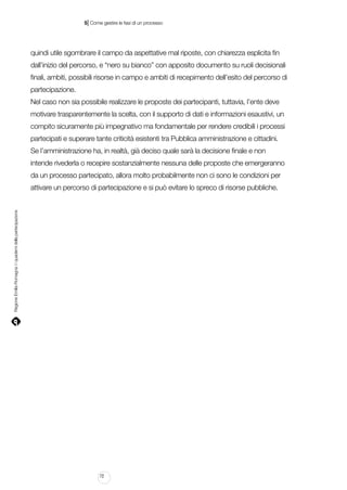 |

5 Come gestire le fasi di un processo

quindi utile sgombrare il campo da aspettative mal riposte, con chiarezza esplicita fin
dall’inizio del percorso, e “nero su bianco” con apposito documento su ruoli decisionali
finali, ambiti, possibili risorse in campo e ambiti di recepimento dell’esito del percorso di
partecipazione.
Nel caso non sia possibile realizzare le proposte dei partecipanti, tuttavia, l’ente deve
motivare trasparentemente la scelta, con il supporto di dati e informazioni esaustivi, un
compito sicuramente più impegnativo ma fondamentale per rendere credibili i processi
partecipati e superare tante criticità esistenti tra Pubblica amministrazione e cittadini.
Se l’amministrazione ha, in realtà, già deciso quale sarà la decisione finale e non
intende rivederla o recepire sostanzialmente nessuna delle proposte che emergeranno
da un processo partecipato, allora molto probabilmente non ci sono le condizioni per

Regione Emilia-Romagna | i quaderni della partecipazione

attivare un percorso di partecipazione e si può evitare lo spreco di risorse pubbliche.

72

 