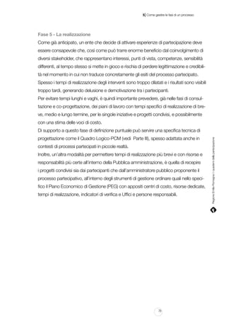 |

5 Come gestire le fasi di un processo

Fase 5 - La realizzazione
Come già anticipato, un ente che decide di attivare esperienze di partecipazione deve
essere consapevole che, così come può trarre enorme beneficio dal coinvolgimento di
diversi stakeholder, che rappresentano interessi, punti di vista, competenze, sensibilità
differenti, al tempo stesso si mette in gioco e rischia di perdere legittimazione e credibilità nel momento in cui non traduce concretamente gli esiti del processo partecipato.
Spesso i tempi di realizzazione degli interventi sono troppo dilatati e i risultati sono visibili
troppo tardi, generando delusione e demotivazione tra i partecipanti.
Per evitare tempi lunghi e vaghi, è quindi importante prevedere, già nelle fasi di consultazione e co-progettazione, dei piani di lavoro con tempi specifici di realizzazione di breve, medio e lungo termine, per le singole iniziative e progetti condivisi, e possibilmente
con una stima delle voci di costo.
progettazione come il Quadro Logico-PCM (vedi Parte III), spesso adattata anche in
contesti di processi partecipati in piccole realtà.
Inoltre, un’altra modalità per permettere tempi di realizzazione più brevi e con risorse e
responsabilità più certe all’interno della Pubblica amministrazione, è quella di recepire
i progetti condivisi sia dai partecipanti che dall’amministratore pubblico proponente il
processo partecipativo, all’interno degli strumenti di gestione ordinare quali nello specifico il Piano Economico di Gestione (PEG) con appositi centri di costo, risorse dedicate,
tempi di realizzazione, indicatori di verifica e Uffici e persone responsabili.

73

Regione Emilia-Romagna | i quaderni della partecipazione

Di supporto a questo fase di definizione puntuale può servire una specifica tecnica di

 