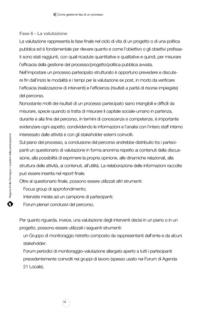 |

5 Come gestire le fasi di un processo

Fase 6 - La valutazione
La valutazione rappresenta la fase finale nel ciclo di vita di un progetto o di una politica
pubblica ed è fondamentale per rilevare quanto e come l’obiettivo o gli obiettivi prefissati sono stati raggiunti, con quali ricadute quantitative e qualitative e quindi, per misurare
l’efficacia della gestione del processo/progetto/politica pubblica avviata.
Nell’impostare un processo partecipato strutturato è opportuno prevedere e discutere fin dall’inizio le modalità e i tempi per la valutazione ex post, in modo da verificare
l’efficacia (realizzazione di interventi) e l’efficienza (risultati a parità di risorse impiegate)
del percorso.
Nonostante molti dei risultati di un processo partecipato siano intangibili e difficili da
misurare, specie quando si tratta di misurare il capitale sociale-umano in partenza,
durante e alla fine del percorso, in termini di conoscenze e competenze, è importante

Regione Emilia-Romagna | i quaderni della partecipazione

evidenziare ogni aspetto, condividendo le informazioni e l’analisi con l’intero staff interno
interessato dalle attività e con gli stakeholder esterni coinvolti.
Sul piano del processo, a conclusione del percorso andrebbe distribuito tra i partecipanti un questionario di valutazione in forma anonima rispetto ai contenuti della discussione, alla possibilità di esprimere la propria opinione, alle dinamiche relazionali, alla
struttura delle attività, ai contenuti, all’utilità. La rielaborazione delle informazioni raccolte
può essere inserita nel report finale.
Oltre al questionario finale, possono essere utilizzati altri strumenti:
Focus group di approfondimento;
Interviste mirate ad un campione di partecipanti;
Forum plenari conclusivi del percorso.
Per quanto riguarda, invece, una valutazione degli interventi decisi in un piano o in un
progetto, possono essere utilizzati i seguenti strumenti:
un Gruppo di monitoraggio ristretto composto da rappresentanti dell’ente e da alcuni
stakeholder;
Forum periodici di monitoraggio-valutazione allargato aperto a tutti i partecipanti
precedentemente coinvolti nei gruppi di lavoro (spesso usato nei Forum di Agenda
21 Locale).

74

 