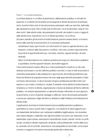 |

5 Come gestire le fasi di un processo

Fase 7 - La rendicontazione
La rendicontazione, in un’ottica di governance, deliberazione pubblica, e normale trasparenza, è un’attività che dovrebbe accompagnare le attività dei percorsi di partecipazione, durante l’intero ciclo di vita del processo partecipato nelle sue varie fasi, dall’analisi
alla valutazione ex post. Non si tratta solo di informare, ma di rendicontare, ossia di “rendere conto” delle attività svolte, dei partecipanti coinvolti, dei risultati in corso o raggiunti,
delle attività future. Soprattutto non è un’attività sporadica, ma continua.
Sul piano operativo gli strumenti di rendicontazione possono essere diversi, in funzione
anche delle varie fasi di avanzamento di un processo partecipato:
verbali/report dopo ogni incontro con informazioni di base su agenda dei lavori, partecipanti, contenuti della discussione, contributi, note varie, prossimi appuntamenti);
documenti di approfondimento (es. normative, ricerche, rapporti tematici, siti web
bilanci di rendicontazione con cadenza periodica più lunga con descrizione qualitativa
e quantitativa, tramite appositi indicatori, dei risultati raggiunti.
I documenti possono essere diffusi via e-mail ai partecipanti e inseriti su un sito web
dedicato al processo o sul sito dell’ente pubblico coinvolto. In caso si tratti di processi di
urbanistica partecipata è utile predisporre a ogni incontro dei rendering (restituzioni grafiche) che illustrino le proposte emerse nel corso degli appuntamenti precedenti e l’esito
conclusivo del processo. In alcuni processi vengono predisposti pannelli e totem per
esporre in una mostra i contributi e i risultati. È evidente che le attività di rendicontazione
richiedono un minimo di attività, organizzazione e risorse da dedicare all’interno dell’ente
pubblico, ma tuttavia rappresentano un elemento di base nell’ambito di nuovi approcci
di governance, e sono di grande vantaggio e utilità per i lavori dei processi partecipativi
e anche per valorizzare meglio all’interno e all’esterno della Pubblica amministrazione le
attività svolte.
L’applicazione di princìpi di rendicontazione (accountability) periodica qualitativa e
quantitativa su cosa e quanto fatto e raggiunto, e di creazione di valore aggiunto per i
vari stakeholder del territorio, per mantenere credibilità e legittimazione, non dovrebbe
solo essere relegato o sollecitato solo agli enti pubblici ma anche, per reciprocità, ai vari
stakeholder, quali imprese, associazioni imprenditoriali, sociali, culturali, mondo no-profit,
scuole, comitati di cittadini organizzati, sindacati, ordini professionali, mondo della scuola, università, enti di controllo prevenzione, enti parapubblici di vario livello, come prassi
corrente e maggiore innovazione trasversale gestionale e relazionale.
75

Regione Emilia-Romagna | i quaderni della partecipazione

dedicati);

 