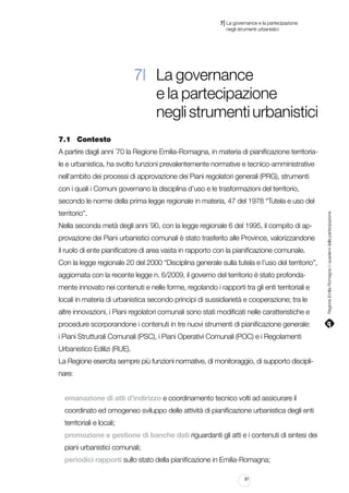 |

7 La governance e la partecipazione
	 negli strumenti urbanistici

7| La governance
e la partecipazione
negli strumenti urbanistici
7.1		 Contesto
A partire dagli anni ´70 la Regione Emilia-Romagna, in materia di pianificazione territoriale e urbanistica, ha svolto funzioni prevalentemente normative e tecnico-amministrative
nell’ambito dei processi di approvazione dei Piani regolatori generali (PRG), strumenti
con i quali i Comuni governano la disciplina d’uso e le trasformazioni del territorio,
territorio”.
Nella seconda metà degli anni ´90, con la legge regionale 6 del 1995, il compito di approvazione dei Piani urbanistici comunali è stato trasferito alle Province, valorizzandone
il ruolo di ente pianificatore di area vasta in rapporto con la pianificazione comunale.
Con la legge regionale 20 del 2000 “Disciplina generale sulla tutela e l’uso del territorio”,
aggiornata con la recente legge n. 6/2009, il governo del territorio è stato profondamente innovato nei contenuti e nelle forme, regolando i rapporti tra gli enti territoriali e
locali in materia di urbanistica secondo principi di sussidiarietà e cooperazione; tra le
altre innovazioni, i Piani regolatori comunali sono stati modificati nelle caratteristiche e
procedure scorporandone i contenuti in tre nuovi strumenti di pianificazione generale:
i Piani Strutturali Comunali (PSC), i Piani Operativi Comunali (POC) e i Regolamenti
Urbanistico Edilizi (RUE).
La Regione esercita sempre più funzioni normative, di monitoraggio, di supporto disciplinare:
emanazione di atti d’indirizzo e coordinamento tecnico volti ad assicurare il
coordinato ed omogeneo sviluppo delle attività di pianificazione urbanistica degli enti
territoriali e locali;
promozione e gestione di banche dati riguardanti gli atti e i contenuti di sintesi dei
piani urbanistici comunali;
periodici rapporti sullo stato della pianificazione in Emilia-Romagna;
81

Regione Emilia-Romagna | i quaderni della partecipazione

secondo le norme della prima legge regionale in materia, 47 del 1978 “Tutela e uso del

 