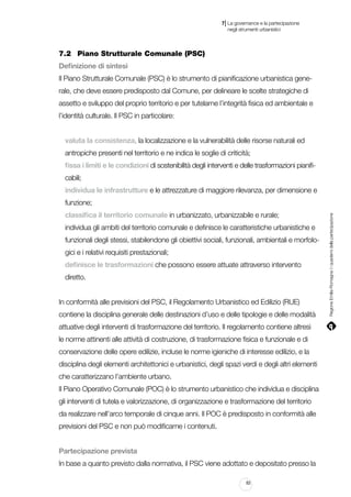 |

7 La governance e la partecipazione
	 negli strumenti urbanistici

7.2		 Piano Strutturale Comunale (PSC)
Definizione di sintesi
Il Piano Strutturale Comunale (PSC) è lo strumento di pianificazione urbanistica generale, che deve essere predisposto dal Comune, per delineare le scelte strategiche di
assetto e sviluppo del proprio territorio e per tutelarne l’integrità fisica ed ambientale e
l’identità culturale. Il PSC in particolare:
valuta la consistenza, la localizzazione e la vulnerabilità delle risorse naturali ed
antropiche presenti nel territorio e ne indica le soglie di criticità;
fissa i limiti e le condizioni di sostenibilità degli interventi e delle trasformazioni pianificabili;
individua le infrastrutture e le attrezzature di maggiore rilevanza, per dimensione e
classifica il territorio comunale in urbanizzato, urbanizzabile e rurale;
individua gli ambiti del territorio comunale e definisce le caratteristiche urbanistiche e
funzionali degli stessi, stabilendone gli obiettivi sociali, funzionali, ambientali e morfologici e i relativi requisiti prestazionali;
definisce le trasformazioni che possono essere attuate attraverso intervento
diretto.
In conformità alle previsioni del PSC, il Regolamento Urbanistico ed Edilizio (RUE)
contiene la disciplina generale delle destinazioni d’uso e delle tipologie e delle modalità
attuative degli interventi di trasformazione del territorio. Il regolamento contiene altresì
le norme attinenti alle attività di costruzione, di trasformazione fisica e funzionale e di
conservazione delle opere edilizie, incluse le norme igieniche di interesse edilizio, e la
disciplina degli elementi architettonici e urbanistici, degli spazi verdi e degli altri elementi
che caratterizzano l’ambiente urbano.
Il Piano Operativo Comunale (POC) è lo strumento urbanistico che individua e disciplina
gli interventi di tutela e valorizzazione, di organizzazione e trasformazione del territorio
da realizzare nell’arco temporale di cinque anni. Il POC è predisposto in conformità alle
previsioni del PSC e non può modificarne i contenuti.
Partecipazione prevista
In base a quanto previsto dalla normativa, il PSC viene adottato e depositato presso la
83

Regione Emilia-Romagna | i quaderni della partecipazione

funzione;

 