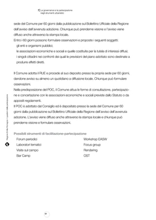 |

7 La governance e la partecipazione
	 negli strumenti urbanistici

sede del Comune per 60 giorni dalla pubblicazione sul Bollettino Ufficiale della Regione
dell’avviso dell’avvenuta adozione. Chiunque può prenderne visione e l’avviso viene
diffuso anche attraverso la stampa locale.
Entro i 60 giorni possono formulare osservazioni e proposte i seguenti soggetti:
gli enti e organismi pubblici;
le associazioni economiche e sociali e quelle costituite per la tutela di interessi diffusi;
i singoli cittadini nei confronti dei quali le previsioni del piano adottato sono destinate a
produrre effetti diretti.
Il Comune adotta il RUE e procede al suo deposito presso la propria sede per 60 giorni,
dandone avviso su almeno un quotidiano a diffusione locale. Chiunque può formulare
osservazioni.

Regione Emilia-Romagna | i quaderni della partecipazione

Nella predisposizione del POC, il Comune attua le forme di consultazione, partecipazione e concertazione con le associazioni economiche e sociali previste dallo Statuto o da
appositi regolamenti.
Il POC è adottato dal Consiglio ed è depositato presso la sede del Comune per 60
giorni dalla pubblicazione sul Bollettino Ufficiale della Regione dell’avviso dell’avvenuta
adozione. L’avviso viene diffuso anche attraverso la stampa locale e chiunque può
prenderne visione e formulare osservazioni.
Possibili strumenti di facilitazione-partecipazione
Forum periodici																

Workshop EASW

Laboratori tematici															

Focus group

Visite sul campo																

Rendering

Bar Camp																		

OST

84

 