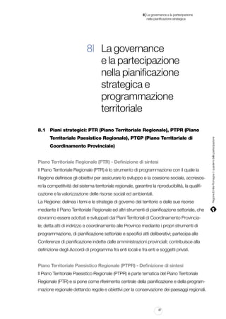 |

8 La governance e la partecipazione
	 nella pianificazione strategica

8| La governance
e la partecipazione
nella pianificazione
strategica e
programmazione
territoriale
		 Territoriale Paesistico Regionale), PTCP (Piano Territoriale di
		 Coordinamento Provinciale)
Piano Territoriale Regionale (PTR) - Definizione di sintesi
Il Piano Territoriale Regionale (PTR) è lo strumento di programmazione con il quale la
Regione definisce gli obiettivi per assicurare lo sviluppo e la coesione sociale, accrescere la competitività del sistema territoriale regionale, garantire la riproducibilità, la qualificazione e la valorizzazione delle risorse sociali ed ambientali.
La Regione: delinea i temi e le strategie di governo del territorio e delle sue risorse
mediante il Piano Territoriale Regionale ed altri strumenti di pianificazione settoriale, che
dovranno essere adottati e sviluppati dai Piani Territoriali di Coordinamento Provinciale; detta atti di indirizzo e coordinamento alle Province mediante i propri strumenti di
programmazione, di pianificazione settoriale e specifici atti deliberativi; partecipa alle
Conferenze di pianificazione indette dalle amministrazioni provinciali; contribuisce alla
definizione degli Accordi di programma fra enti locali e fra enti e soggetti privati.
Piano Territoriale Paesistico Regionale (PTPR) - Definizione di sintesi
Il Piano Territoriale Paesistico Regionale (PTPR) è parte tematica del Piano Territoriale
Regionale (PTR) e si pone come riferimento centrale della pianificazione e della programmazione regionale dettando regole e obiettivi per la conservazione dei paesaggi regionali.

87

Regione Emilia-Romagna | i quaderni della partecipazione

8.1	 Piani strategici: PTR (Piano Territoriale Regionale), PTPR (Piano

 