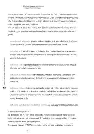 |

8 La governance e la partecipazione
	 nella pianificazione strategica

Piano Territoriale di Coordinamento Provinciale (PTCP) - Definizione di sintesi
Il Piano Territoriale di Coordinamento Provinciale (PTCP) è lo strumento di pianificazione
che definisce l’assetto del proprio territorio ed esprime le linee d’intervento che riguardano l’ambiente nelle aree provinciali.
Il PTCP è sede di raccordo e verifica delle politiche settoriali della Provincia e strumento di indirizzo e coordinamento per la pianificazione urbanistica comunale. A tal fine il
piano:
recepisce gli interventi definiti a livello nazionale e regionale, relativamente al sistema infrastrutturale primario e alle opere rilevanti per estensione e natura;
individua, anche in attuazione degli obiettivi della pianificazione regionale, ipotesi di

Regione Emilia-Romagna | i quaderni della partecipazione

sviluppo dell’area provinciale, prospettando le conseguenti linee di assetto e di utilizzazione del territorio;
definisce i criteri per la localizzazione e il dimensionamento di strutture e servizi di
interesse provinciale e sovracomunale;
definisce le caratteristiche di vulnerabilità, criticità e potenzialità delle singole parti
e dei sistemi naturali ed antropici del territorio e le conseguenti tutele paesaggistico
ambientali;
definisce i bilanci delle risorse territoriali e ambientali, i criteri e le soglie del loro uso,
stabilendo le condizioni e i limiti di sostenibilità territoriale e ambientale delle previsioni
urbanistiche comunali che comportano rilevanti effetti che esulano dai confini amministrativi di ciascun ente;
definisce con i Comuni modalità e termini per l’adeguamento dei piani comunali.
Partecipazione prevista
La definizione del PTR e PTPR è circoscritta nell’ambito dei rapporti tra Regione ed
enti locali, anche se, nella stesura degli Accordi di programma, è possibile raccogliere
contributi anche di enti e soggetti privati.
Per quanto riguarda il PTCP, invece, la normativa prevede spazi di partecipazione
88

 