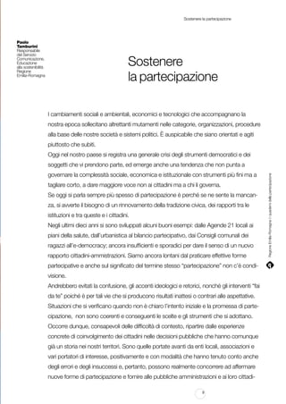 Sostenere la partecipazione

Paolo
Tamburini
Responsabile
del Servizio
Comunicazione,
Educazione
alla sostenibilità
Regione
Emilia-Romagna

Sostenere
la partecipazione
I cambiamenti sociali e ambientali, economici e tecnologici che accompagnano la
nostra epoca sollecitano altrettanti mutamenti nelle categorie, organizzazioni, procedure
alla base delle nostre società e sistemi politici. È auspicabile che siano orientati e agiti
piuttosto che subiti.
Oggi nel nostro paese si registra una generale crisi degli strumenti democratici e dei
governare la complessità sociale, economica e istituzionale con strumenti più fini ma a
tagliare corto, a dare maggiore voce non ai cittadini ma a chi li governa.
Se oggi si parla sempre più spesso di partecipazione è perché se ne sente la mancanza, si avverte il bisogno di un rinnovamento della tradizione civica, dei rapporti tra le
istituzioni e tra queste e i cittadini.
Negli ultimi dieci anni si sono sviluppati alcuni buoni esempi: dalle Agende 21 locali ai
piani della salute, dall’urbanistica al bilancio partecipativo, dai Consigli comunali dei
ragazzi all’e-democracy; ancora insufficienti e sporadici per dare il senso di un nuovo
rapporto cittadini-ammistrazioni. Siamo ancora lontani dal praticare effettive forme
partecipative e anche sul significato del termine stesso “partecipazione” non c’è condivisione.
Andrebbero evitati la confusione, gli accenti ideologici e retorici, nonché gli interventi “fai
da te” poiché è per tali vie che si producono risultati inattesi o contrari alle aspettative.
Situazioni che si verificano quando non è chiaro l’intento iniziale e la promessa di partecipazione, non sono coerenti e conseguenti le scelte e gli strumenti che si adottano.
Occorre dunque, consapevoli delle difficoltà di contesto, ripartire dalle esperienze
concrete di coinvolgimento dei cittadini nelle decisioni pubbliche che hanno comunque
già un storia nei nostri territori. Sono quelle portate avanti da enti locali, associazioni e
vari portatori di interesse, positivamente e con modalità che hanno tenuto conto anche
degli errori e degli insuccessi e, pertanto, possono realmente concorrere ad affermare
nuove forme di partecipazione e fornire alle pubbliche amministrazioni e ai loro cittadi9

Regione Emilia-Romagna | i quaderni della partecipazione

soggetti che vi prendono parte, ed emerge anche una tendenza che non punta a

 