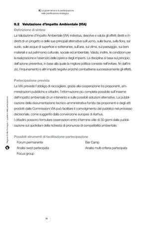 |

8 La governance e la partecipazione
	 nella pianificazione strategica

8.2		 Valutazione d’Impatto Ambientale (VIA)
Definizione di sintesi
La Valutazione d’Impatto Ambientale (VIA) individua, descrive e valuta gli effetti diretti e indiretti di un progetto e delle sue principali alternative sull’uomo, sulla fauna, sulla flora, sul
suolo, sulle acque di superficie e sotterranee, sull’aria, sul clima, sul paesaggio, sui beni
materiali e sul patrimonio culturale, sociale ed ambientale. Valuta, inoltre, le condizioni per
la realizzazione e l’esercizio delle opere e degli impianti. La disciplina si basa sul principio
dell’azione preventiva, in base alla quale la migliore politica consiste nell’evitare, fin dall’inizio, l’inquinamento e altri impatti negativi anziché combatterne successivamente gli effetti.
Partecipazione prevista
La VIA prevede l’obbligo di raccogliere, grazie alla cooperazione tra proponenti, am-

Regione Emilia-Romagna | i quaderni della partecipazione

ministrazioni pubbliche e cittadini, l’informazione più completa possibile sull’insieme
dell’impatto ambientale di un intervento e sulle possibili soluzioni alternative. La pubblicazione della documentazione tecnico-amministrativa fornita dai proponenti e degli atti
prodotti dalle Commissioni VIA può facilitare il coinvolgimento del pubblico nel processo
decisionale, come suggerito dalla convenzione europea di Aarhus.
I cittadini possono formulare osservazioni entro il termine utile di 30 giorni dalla pubblicazione sui quotidiani della richiesta di pronuncia di compatibilità ambientale.
Possibili strumenti di facilitazione-partecipazione
Forum permanente														

Bar Camp

Analisi swot partecipata												

Analisi multi-criteria partecipata

Focus group

90

 