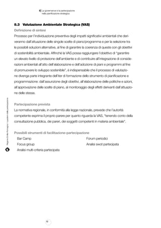 |

8 La governance e la partecipazione
	 nella pianificazione strategica

8.3		 Valutazione Ambientale Strategica (VAS)
Definizione di sintesi
Processo per l’individuazione preventiva degli impatti significativi ambientali che deriveranno dall’attuazione delle singole scelte di piano/programma e per la selezione tra
le possibili soluzioni alternative, al fine di garantire la coerenza di queste con gli obiettivi
di sostenibilità ambientale. Affinché la VAS possa raggiungere l’obiettivo di “garantire
un elevato livello di protezione dell’ambiente e di contribuire all’integrazione di considerazioni ambientali all’atto dell’elaborazione e dell’adozione di piani e programmi al fine
di promuovere lo sviluppo sostenibile”, è indispensabile che il processo di valutazione divenga parte integrante dell’iter di formazione dello strumento di pianificazione e
programmazione: dall’assunzione degli obiettivi, all’elaborazione delle politiche e azioni,
all’approvazione delle scelte di piano, al monitoraggio degli effetti derivanti dall’attuazio-

Regione Emilia-Romagna | i quaderni della partecipazione

ne delle stesse.
Partecipazione prevista
La normativa regionale, in conformità alla legge nazionale, prevede che l’autorità
competente esprima il proprio parere per quanto riguarda la VAS, “tenendo conto della
consultazione pubblica, dei pareri, dei soggetti competenti in materia ambientale”.
Possibili strumenti di facilitazione-partecipazione
Bar Camp																		

Forum periodici

Focus group																	

Analisi swot partecipata

Analisi multi-criteria partecipata

92

 