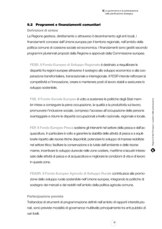 |

9 La governance e la partecipazione
	 nella pianificazione strategica

9.2		 Programmi e finanziamenti comunitari
Definizioni di sintesi
La Regione gestisce, direttamente o attraverso il decentramento agli enti locali, i
finanziamenti concessi dall’Unione europea per il territorio regionale, nell’ambito della
politica comune di coesione sociale ed economica. I finanziamenti sono gestiti secondo
programmi pluriennali proposti dalla Regione e approvati dalla Commissione europea:
FESR. Il Fondo Europeo di Sviluppo Regionale è destinato a riequilibrare le
disparità fra regioni europee attraverso il sostegno allo sviluppo economico e alla cooperazione transfrontaliera, transnazionale e interregionale. Il FESR intende rafforzare la
competitività e l’innovazione, creare e mantenere posti di lavoro stabili e assicurare lo

FSE. Il Fondo Sociale Europeo è volto a sostenere le politiche degli Stati membri intese a conseguire la piena occupazione, la qualità e la produttività sul lavoro,
promuovere l’inclusione sociale, compreso l’accesso all’occupazione delle persone
svantaggiate e ridurre le disparità occupazionali a livello nazionale, regionale e locale.
FEP. Il Fondo Europeo Pesca sostiene gli interventi nel settore della pesca e dell’acquacoltura. In particolare è volto a garantire la stabilità delle attività di pesca e a equilibrarle rispetto alle risorse ittiche disponibili; potenziare lo sviluppo di imprese redditizie
nel settore ittico; facilitare la conservazione e la tutela dell’ambiente e delle risorse
marine; incentivare lo sviluppo durevole nelle zone costiere, marittime e lacustri interessate dalle attività di pesca e di acquacoltura e migliorare le condizioni di vita e di lavoro
in queste zone.
FEASR. Il Fondo Europeo Agricolo di Sviluppo Rurale contribuisce alla promozione dello sviluppo rurale sostenibile nell’Unione europea, integrando le politiche di
sostegno dei mercati e dei redditi nell’ambito della politica agricola comune.
Partecipazione prevista
Trattandosi di strumenti di programmazione definiti nell’ambito di rapporti interistituzionali, sono previste modalità di governance multilivello principalmente tra enti pubblici di
vari livelli.
97

Regione Emilia-Romagna | i quaderni della partecipazione

sviluppo sostenibile.

 
