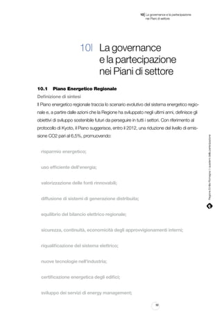 |

10 La governance e la partecipazione
	 nei Piani di settore

10| La governance
e la partecipazione
nei Piani di settore
10.1		 Piano Energetico Regionale
Definizione di sintesi
Il Piano energetico regionale traccia lo scenario evolutivo del sistema energetico regionale e, a partire dalle azioni che la Regione ha sviluppato negli ultimi anni, definisce gli
obiettivi di sviluppo sostenibile futuri da perseguire in tutti i settori. Con riferimento al
protocollo di Kyoto, il Piano suggerisce, entro il 2012, una riduzione del livello di emisRegione Emilia-Romagna | i quaderni della partecipazione

sione CO2 pari al 6,5%, promuovendo:
risparmio energetico;
uso efficiente dell’energia;
valorizzazione delle fonti rinnovabili;
diffusione di sistemi di generazione distribuita;
equilibrio del bilancio elettrico regionale;
sicurezza, continuità, economicità degli approvvigionamenti interni;
riqualificazione del sistema elettrico;
nuove tecnologie nell’industria;
certificazione energetica degli edifici;
sviluppo dei servizi di energy management;
99

 