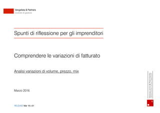 1Vangelista & Partners
Corporate Advisor - Dottore Commercialista
Spunti di riflessione per gli imprenditori
Comprendere le variazioni di fatturato
Analisi variazioni di volume, prezzo, mix
Marzo 2016
RELEASE Mar 16 v.01
Vangelista & Partners
Controllo di gestione
Vangelista&Partners
CorporateAdvisor-DottoreCommercialista
 