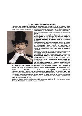 L’autore: Giuseppe Verdi.
  Nacque da povera famiglia a Roncole di Busseto il 10 Ottobre 1813.
Sviluppatasi in lui molto presto una vigorosa inclinazione musicale, egli
ebbe come primo maestro l' organista delle Roncole Pietro Baistrocchi; si
                              esercitava su una modesta spinetta e aiutava i
                              genitori nella bottega, una modesta osteria di
                              paese.
                              A dodici anni si recò a Busseto per aiutare
                              negli affari il suo futuro protettore Barezzi,
                              e fu a Busseto che studiò musica con il maestro
                              di banda Provesi e latino con il canonico
                              Seletti.
                              Fu in seguito a Milano con una borsa di studio
                              del Monte di Pietà e con un sussidio del Barezzi:
                              a diciannove anni tentò di entrare in
                              Conservatorio, ma non vi fu ammesso (!!!) e
                              decise di proseguire gli studi con il maestro
                              Lavigna.
                              Tornato a Busseto, venne nominato maestro di
                              musica del comune e direttore della banda.
                              Nel 1835 sposò la figlia del suo protettore
                              Margherita Barezzi, da cui ebbe due figli che
                              perirono con la madre a Milano negli anni
                              1838-1840, dove la famiglia Verdi si era nel
                              frattempo                             trasferita.
                              La sua prima opera fu "Oberto Conte di San
                              Bonifacio"(1839) rappresentata con successo
al Teatro La Scala di Milano. La seconda opera "Un giorno di
regno"(1840), a soggetto comico, cadde rovinosamente e aggiunse così
nuovo            dolore           alle           sciagure             familiari.
Proprio allora iniziò la straordinaria produzione di opere. La sua
instancabile e prodigiosa attività non cedette nemmeno alla vecchiaia che
trascorse prevalentemente nella villa di Sant'Agata a pochi chilometri
da Busseto, insieme alla inseparabile, fedelissima Giuseppina Strepponi,
vissuta con lui dal 1849.
Giuseppe Verdi morì a Milano il 27 gennaio 1901 ed è oggi sepolto nella
Casa di Riposo dei Musicisti da lui fondata.
 