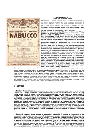 L’OPERA: NABUCCO.
                                   "Nabucco nacque sotto una stella favorevole,
                                   giacché anche tutto ciò che poteva riuscire a
                                   male contribuì invece in senso favorevole". Così
                                   Giuseppe Verdi parlava della sua terza opera, vero
                                   e proprio trampolino di lancio per la sua carriera
                                   che da allora in poi conobbe i noti successi.
                                   Opera in quattro atti, Musica di Giuseppe Verdi,
                                   Libretto di Temistocle Solera.
                                   Tra il 1838 e il 1840 la vita privata di Verdi era
                                   stata straziata dalla morte dei suoi due figli e di sua
                                   moglie. L'insuccesso della sua ultima opera e il dolore
                                   per la perdita delle persone care spinsero il musicista
                                   a decidere di non scrivere mai più per la lirica.
                                   Fu proprio grazie all'impresario del Teatro Milanese
                                   Bartolomeo Merelli che il compositore tornò a
                                   creare. Una sera d'inverno i due s'incontrarono per
                                   strada e l'impresario affidò al giovane musicista il
                                   manoscritto di un nuovo libretto di Temistocle Solera,
                                   rifiutato dal compositore tedesco Nicolai. Così Verdi
                                   si ritrovò in possesso di un libretto che non aveva
                                   intenzione di leggere e appena giunse a casa lo gettò
                                   sul tavolo. In seguito a questo gesto il fascicolo si
                                   aprì e il compositore vi lesse un verso che lo incuriosì:
                                   "Va' Pensiero sull'ali dorate". Cominciò a leggere i
                                   versi seguenti e ne fu talmente affascinato che passò
                                   la notte a leggere il libretto, tanto da impararlo
                                   quasi a memoria. Il 9 marzo 1842, dopo soli dodici
                                   giorni di prove, il pubblico milanese assistette alla
                                   prima dell'opera e ne fu ammaliato.
Con il passare del tempo Va' Pensiero divenne l'aria più famosa di Nabucco. Il popolo
ebreo infatti era così simile a quello del Lombardo-Veneto, costretto a sopportare la
dominazione austriaca, e il canto per la libertà dalla schiavitù in Babilonia era il
canto degli italiani oppressi. Verdi era un vero e proprio punto di riferimento per i
patrioti italiani che suggerirono che Va' Pensiero avrebbe potuto diventare l'inno
nazionale. Questa proposta non fu mai realizzata, ma la fama di Nabucco rimane
legata all'aria del terzo atto, che vede il coro grande protagonista.
Da Nabucco in poi il giovane di Busseto si avviò verso la carriera che lo avrebbe fatto
diventare uno dei più ammirati e amati musicisti della sua epoca.

TRAMA:
   Parte I Gerusalemme. All`interno del tempio di Gerusalemme, i Leviti e il popolo
lamentano la triste sorte degli Ebrei, sconfitti dal re di Babilonia Nabucco, che ora è alle
porte della città. Il gran pontefice Zaccaria rincuora la sua gente. In mano ebrea è
tenuta come ostaggio, infatti, la figlia di Nabucco, Fenena, la cui custodia Zaccaria affida
a Ismaele, nipote del re di Gerusalemme. Questi, tuttavia, promette alla giovane di
restituirle la libertà, perché un giorno a Babilonia egli stesso, prigioniero, era stato
liberato proprio da Fenena, di lui innamorata. I due stanno organizzando la fuga, quando
giunge nel tempio Abigaille, supposta figlia di Nabucco, a comando di una schiera di
Babilonesi. Anch`essa è innamorata di Ismaele e minaccia Fenena di riferire al padre che
ella ha tentato di fuggire con uno straniero; infine si dichiara disposta a tacere a patto
che Ismaele rinunci a Fenena. Ma egli si rifiuta di soggiacere al ricatto. A capo del suo
esercito irrompe Nabucco, deciso a saccheggiare la città. Invano Zaccaria, brandendo un
pugnale sopra il capo di Fenena, tenta di fermarlo, poiché Ismaele si oppone e consegna
Fenena salva nelle mani del padre.

   Parte II. L`empio. Nella reggia di Babilonia. Abigaille è venuta a conoscenza di un
documento che rivela la sua identità di schiava: dunque erroneamente i Babilonesi la
ritengono erede al trono. Nabucco, in guerra, ha nominato Fenena reggente della città e
ciò non fa che accrescere l`odio di Abigaille verso di lei. Il gran sacerdote di Belo alleato
di Abigaille, riferisce che Fenena sta liberando tutti gli schiavi Ebrei. Abigaille coglie
l`occasione e medita di salire sul trono di Nabucco. Zaccaria, intanto, annuncia festante al
popolo che Fenena, grazie all`amore di Ismaele, si è convertita alla religione ebraica.
Essa viene raggiunta da Abdallo, vecchio ufficiale del re, che svelate le ambizioni di
Abigaille, le consiglia di fuggire per non incorrere nella sua ira. Ma non c`è tempo, poiché
 