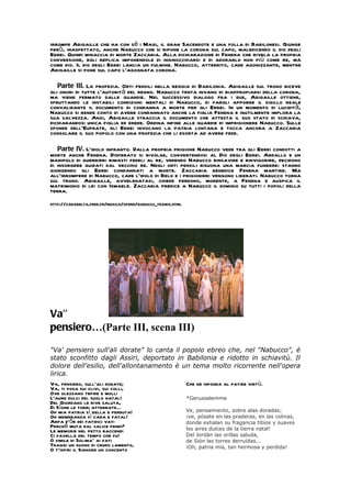 irrompe Abigaille che ha con sé i Magi, il gran Sacerdote e una folla di Babilonesi. Giunge
però, inaspettato, anche Nabucco che si ripone la corona sul capo, maledicendo il dio degli
Ebrei. Quindi minaccia di morte Zaccaria. Alla dichiarazione di Fenena che rivela la propria
conversione, egli replica imponendole di inginocchiarsi e di adorarlo non più come re, ma
come dio. Il dio degli Ebrei lancia un fulmine. Nabucco, atterrito, cade agonizzante, mentre
Abigaille si pone sul capo l`agognata corona.

   Parte III. La profezia. Orti pensili nella reggia di Babilonia. Abigaille sul trono riceve
gli onori di tutte l`autorità del regno. Nabucco tenta invano di riappropiarsi della corona,
ma viene fermato dalle guardie. Nel successivo dialogo fra i due, Abigaille ottiene,
sfruttando le instabili condizioni mentali di Nabucco, di fargli apporre il sigillo reale
convalidante il documento di condanna a morte per gli Ebrei. In un momento di lucidità,
Nabucco si rende conto di avere condannato anche la figlia Fenena e inutilmente implora la
sua salvezza. Anzi, Abigaille straccia il documento che attesta il suo stato di schiava,
dichiarandosi unica figlia ed erede. Ordina infine alle guardie di imprigionere Nabucco. Sulle
sponde dell`Eufrate, gli Ebrei invocano la patria lontana e tocca ancora a Zaccaria
consolare il suo popolo con una profezia che li esorta ad avere fede.

   Parte IV. L`idolo infranto. Dalla propria prigione Nabucco vede tra gli Ebrei condotti a
morte anche Fenena. Disperato si rivolge, convertendosi al Dio degli Ebrei. Abdallo e un
manipolo di guerrieri rimasti fedeli al re, vedendo Nabucco rinsavire e rinvigorire, decidono
di insorgere guidati dal vecchio re. Negli orti pensili risuona una marcia funebre: stanno
giungendo gli Ebrei condannati a morte. Zaccaria benedice Fenena martire. Ma
all`irrompere di Nabucco, cade l`idolo di Belo e i prigionieri vengono liberati. Nabucco torna
sul trono. Abigaille, avvelenatasi, chiede perdono, morente, a Fenena e auspica il
matrimonio di lei con Ismaele. Zaccaria predice a Nabucco il dominio su tutti i popoli della
terra.
http://carabelta.free.fr/musica/opere/nabucco_trama.html




Va’’
pensiero…(Parte III, scena III)

"Va' pensiero sull'ali dorate" lo canta il popolo ebreo che, nel "Nabucco", è
stato sconfitto dagli Assiri, deportato in Babilonia e ridotto in schiavitù. Il
dolore dell'esilio, dell'allontanamento è un tema molto ricorrente nell'opera
lirica.
Va, pensiero, sull’ali dorate;              Che ne infonda al patire virtù.
Va, ti posa sui clivi, sui colli,
Ove olezzano tepide e molli
L’aure dolci del suolo natal!               *Gerussalemme
Del Giordano le rive saluta,
Di Sïone le torri atterrate…
Oh mia patria sì bella e perduta!           Ve, pensamiento, sobre alas doradas;
Oh membranza sì cara e fatal!               ¡ve, pósate en las praderas, en las colinas,
Arpa d’ôr dei fatidici vati                 donde exhalan su fragancia tibios y suaves
Perchè muta dal salice pendi?               los aires dulces de la tierra natal!
Le memorie nel petto raccendi
Ci favella del tempo che fu!                Del Jordán las orillas saluda,
O simile di Solima* ai fati                 de Sión las torres derruídas...
Traggi un suono di crudo lamento,           ¡Oh, patria mía, tan hermosa y perdida!
O t’ispiri il Signore un concento
 