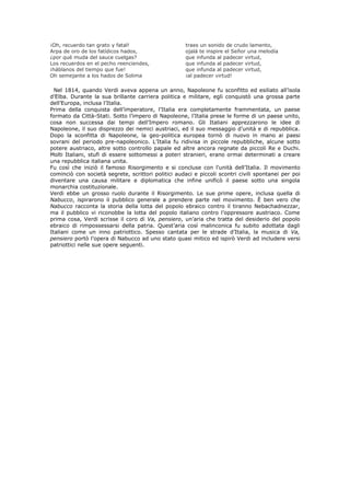 ¡Oh, recuerdo tan grato y fatal!                     traes un sonido de crudo lamento,
Arpa de oro de los fatídicos hados,                  ojalá te inspire el Señor una melodía
¿por qué muda del sauce cuelgas?                     que infunda al padecer virtud,
Los recuerdos en el pecho reenciendes,               que infunda al padecer virtud,
¡háblanos del tiempo que fue!                        que infunda al padecer virtud,
Oh semejante a los hados de Solima                   ¡al padecer virtud!

  Nel 1814, quando Verdi aveva appena un anno, Napoleone fu sconfitto ed esiliato all’isola
d’Elba. Durante la sua brillante carriera politica e militare, egli conquistò una grossa parte
dell’Europa, inclusa l’Italia.
Prima della conquista dell’imperatore, l’Italia era completamente frammentata, un paese
formato da Città-Stati. Sotto l’impero di Napoleone, l’Italia prese le forme di un paese unito,
cosa non successa dai tempi dell’Impero romano. Gli Italiani apprezzarono le idee di
Napoleone, il suo disprezzo dei nemici austriaci, ed il suo messaggio d’unità e di repubblica.
Dopo la sconfitta di Napoleone, la geo-politica europea tornò di nuovo in mano ai paesi
sovrani del periodo pre-napoleonico. L’Italia fu ridivisa in piccole repubbliche, alcune sotto
potere austriaco, altre sotto controllo papale ed altre ancora regnate da piccoli Re e Duchi.
Molti Italiani, stufi di essere sottomessi a poteri stranieri, erano ormai determinati a creare
una repubblica italiana unita.
Fu così che iniziò il famoso Risorgimento e si concluse con l'unità dell’Italia. Il movimento
cominciò con società segrete, scrittori politici audaci e piccoli scontri civili spontanei per poi
diventare una causa militare e diplomatica che infine unificò il paese sotto una singola
monarchia costituzionale.
Verdi ebbe un grosso ruolo durante il Risorgimento. Le sue prime opere, inclusa quella di
Nabucco, ispirarono il pubblico generale a prendere parte nel movimento. È ben vero che
Nabucco racconta la storia della lotta del popolo ebraico contro il tiranno Nebachadnezzar,
ma il pubblico vi riconobbe la lotta del popolo italiano contro l’oppressore austriaco. Come
prima cosa, Verdi scrisse il coro di Va, pensiero, un’aria che tratta del desiderio del popolo
ebraico di rimpossessarsi della patria. Quest’aria così malinconica fu subito adottata dagli
Italiani come un inno patriottico. Spesso cantata per le strade d’Italia, la musica di Va,
pensiero portò l’opera di Nabucco ad uno stato quasi mitico ed ispirò Verdi ad includere versi
patriottici nelle sue opere seguenti.
 