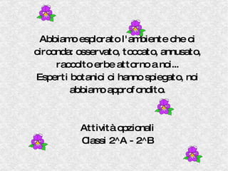 Abbiamo esplorato l'ambiente che ci circonda: osservato, toccato, annusato, raccolto erbe attorno a noi... Esperti botanici ci hanno spiegato, noi abbiamo approfondito. Attività opzionali Classi 2^A - 2^B 