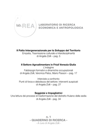 Il Patto Intergenerazionale per lo Sviluppo del Territorio
Empatia, Trasmissione culturale e Interdisciplinarità
di Angela Zolli – pag. 5
Il Settore Agroalimentare in Friuli Venezia Giulia
L’indagine
Fabbisogni formativi e dinamiche occupazionali
di Angela Zolli, Veronica Pelos, Mario Passon – pag. 17
Interviste a confronto
Punti di forza e debolezza del settore: interventi auspicati
di Angela Zolli – pag. 27
Seggiolai e Impagliatrici
Una lettura dei processi di trasformazione del distretto friulano della sedia
di Angela Zolli - pag. 34

n. 1
- Quaderno di Ricerca - A cura di Angela Zolli -

 