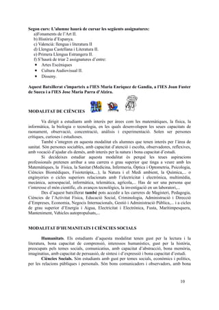 Segon curs: L’alumne haurà de cursar les següents assignatures:
a)Fonaments de l’Art II.
b) Història d’Espanya.
c) Valencià: llengua i literatura II
d) Llengua Castellana i Literatura II.
e) Primera Llengua Estrangera II.
f) S’haurà de triar 2 assignatures d’entre:
 Artes Escèniques
 Cultura Audiovisual II.
 Disseny.
Aquest Batxillerat s'imparteix a l'IES Maria Enríquez de Gandia, a l'IES Joan Fuster
de Sueca i a l'IES Jose Maria Parra d'Alzira.
MODALITAT DE CIÈNCIES
Va dirigit a estudiants amb interès per àrees com les matemàtiques, la física, la
informàtica, la biologia o tecnologia, en les quals desenvolupen les seues capacitats de
raonament, observació, concentració, anàlisis i experimentació. Solen ser persones
crítiques, curioses i estudioses.
També s’integren en aquesta modalitat els alumnes que tenen interès per l’àrea de
sanitat. Són persones sociables, amb capacitat d’atenció i escolta, observadores, reflexives,
amb vocació d’ajudar els demés, amb interès per la natura i bona capacitat d’estudi.
Si decideixes estudiar aquesta modalitat és perquè les teues aspiracions
professionals pretenen arribar a una carrera o grau superior que tinga a veure amb les
Matemàtiques, la Física, la Sanitat (Medicina, Infermeria, Òptica i Optometria, Psicologia,
Ciències Biomèdiques, Fisioteràpia,...), la Natura i el Medi ambient, la Química,... o
enginyeries o cicles superiors relacionats amb l’electricitat i electrònica, multimèdia,
mecànica, aeroespacial, informàtica, telemàtica, agrícola,... Has de ser una persona que
t’interesse el món científic, els avanços tecnològics, la investigació en un laboratori,...
Des d’aquest batxillerat també pots accedir a les carreres de Magisteri, Pedagogia,
Ciències de l’Activitat Física, Educació Social, Criminologia, Administració i Direcció
d’Empreses, Economia, Negocis Internacionals, Gestió i Administració Pública,... i a cicles
de grau superior d’Energia i Aigua, Electricitat i Electrònica, Fusta, Marítimpesquera,
Manteniment, Vehicles autopropulsats,...
MODALITAT D’HUMANITATS I CIÈNCIES SOCIALS
Humanitats. Els estudiants d’aquesta modalitat tenen gust per la lectura i la
literatura, bona capacitat de comprensió, interessos humanístics, gust per la història,
preocupats pels temes socials, comunicatius, amb capacitat d’abstracció, bona memòria,
imaginatius, amb capacitat de persuasió, de síntesi i d’expressió i bona capacitat d’estudi.
Ciències Socials. Són estudiants amb gust per temes socials, econòmics i polítics,
per les relacions públiques i personals. Són bons comunicadors i observadors, amb bona
10
 