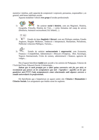 memòria i intuïtius, amb capacitat de comprensió i expressió, persuasius, responsables i, en
general, amb bones habilitats socials.
Aquesta modalitat t’ofereix tres grups d’eixides professionals:
1) De caràcter social i històric, com ara Magisteri, Història,
Geografia, Filosofia, Història de l’Art,... i cicles formatius del camp de serveis
(Hoteleria, Animació sociocultural, Ed. Infantil,...).
2) Estudis de tipus lingüístic i literari, com ara Filologia catalana, Estudis
Anglesos, llengües Modernes, Traducció i Interpretació, Humanitats, Periodisme,
Publicitat i relacions Públiques, Turisme,...
3) Estudis de caràcter socioeconòmic i empresarial, com Economia,
Finances i Comptabilitat, Administració i Direcció d’Empresa, Dret, Sociologia,
Negocis Internacionals, Cicles de comerç, administració i finances, agencies de
viatges,...
Des d’aquest batxillerat també pots accedir a les carreres de Pedagogia, Ciències de
l’Activitat Física, Educació Social, Criminologia,...
Sabem que és molt prompte per a saber quina carrera/es vols fer, per això, et
recomanem que penses en les assignatures que més t’agraden i aquelles en les que
gaudeixes més.!!!!!!!! Cada assignatura/es estan relacionades amb algunes carreres o
estudis universitaris i/o professionals.
Els batxillerats que s’imparteixen en aquest centre són: Ciències i Humanitats i
Ciències Socials. Les assignatures que tindràs seran les següents:
11
 