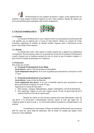Promocionaràs al curs següent, de primer a segon, si has superat totes les
matèries o quan tingues avaluació negativa en una o dues matèries. Hauràs de repetir curs
en la seua totalitat quan suspengues més de dos assignatures.
3. CICLES FORMATIUS
3.1 Finalitat
La Formació Professional té com a objectiu oferir-te una preparació professional útil
i de qualitat que et capacite per a l’accés al món laboral. Abarca un conjunt de Cicles
Formatius organitzats en mòduls, de durada variable. Aquests cicles s’estructuren en dos
graus: Grau mitjà i Grau superior.
3.2. Durada
La durada dels cicles varia segons el temps requerit per a adquirir la competència
corresponent. De tota manera estem en un període de revisió de la Formació Professional i
a partir d’aquest any la tendència general de tots els cicles és que la durada s’amplie a 2
anys (inclós el temps de pràctiques en l’empresa).
3.3 Estructura
Pots trobar dos nivells:
a) Formació Professional de Grau Mitjà.
Accés directe: amb el Títol de Graduat en Secundària.
Accés mitjançant una prova: Si no tens el graduat pots presentar-te a una prova si tens
17 anys.
b) Formació professional de Grau Superior.
Accés directe: tenint el títol de Batxiller
Accés mitjançant una prova: si no tens el batxiller aprovat pots presentar-te a una
prova però hauràs d’esperar-te a tenir 19 anys.
Aquesta prova consta de dues parts:
1. Part comuna: Llengua, Matemàtiques, Anglés i Informàtica. (nivell de batxillerat)
2. Part específica: Segons el cicle que vulgues cursar. Si tens un grau mitjà fet de la
mateixa família no has de fer aquesta part.
Després de cursar un cicle de grau superior pots anar directament, sense fer
cap prova, a la universitat a determinades carreres segons el cicle que hages fet. Si
volgueres pujar la nota d’accés a la Universitat podries presentar-te voluntàriament a un
examen.
A continuació et presentem el llistat de famílies professionals que existeixen
amb els cicles de grau mitjà de cadascuna. Has de tindre en compte que alguns cicles
encara no s’han implantat.
15
 