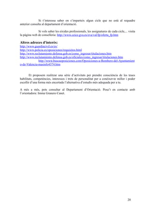 Si t’interessa saber on s’imparteix algun cicle que no està al requadre
anterior consulta al departament d’orientació.
Si vols saber les eixides professionals, les assignatures de cada cicle,... visita
la pàgina web de conselleria: http://www.ceice.gva.es/eva/val/fp/oferta_fp.htm
Altres adreces d'interès:
http://www.guardiacivil.es/es/
http://www.policia.es/oposiciones/requisitos.html
http://www.reclutamiento.defensa.gob.es/como_ingresar/titulaciones.htm
http://www.reclutamiento.defensa.gob.es/oficiales/como_ingresar/titulaciones.htm
http://www.buscaoposiciones.com/Oposiciones-a-Bombero-del-Ayuntamient
o-de-Valencia-masinfo4374.htm
Et proposem realitzar una sèrie d’activitats per prendre consciència de les teues
habilitats, competències, interessos i trets de personalitat per a conéixer-te millor i poder
escollir d’una forma més encertada l’alternativa d’estudis més adequada per a tu.
A més a més, pots consultar al Departament d’Orientació. Posa’t en contacte amb
l’orientadora: Imma Granero Canet.
20
 