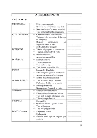 LA MEUA PERSONALITAT
COM ET VEUS?
METICULÓS/A  Evites cometre errades
 Dones molta importància als detalls
 No t’agrada que t’isca mal un treball
 Tens molta facilitat de concentració
...........................
...........................
...........................
...........................
COOPERATIU/VA  Cooperes amb els teus companys
 T’adaptes a les necessitats de la resta
de companys.
 Respons amablement als
suggeriments de la resta.
 No t’agrada trair a la gent
...........................
...........................
...........................
...........................
DOMINANT  Vols ser el que porta la veu cantant
 T’agrada influir sobre la resta
 Prens la iniciativa
 Acceptes responsabilitat
...........................
...........................
...........................
...........................
DINÀMIC/A  Ets molt actiu/va
 Treballes molt dur
 Tens molta energia
 Tens sempre el treball al dia
...........................
...........................
...........................
...........................
FORT/A  Superes les dificultats
 Estàs sempre alegre i de bon humor
 Acceptes serenament les crítiques
 No tens por, et saps dominar
...........................
...........................
...........................
...........................
AUTOSUFICIENT  Tens un munt d’idees i recursos
 Prefereixes decidir per tu mateix
 Penses per tu mateix
 No necessites l’ajuda de la resta
...........................
...........................
...........................
...........................
SENSIBLE  Ets molt sensible i afectiu
 Els problemes de la resta t’afecten
 Tens molt de tacte, intentes no ferir
 T’interesses per la resta
...........................
...........................
...........................
...........................
SOCIABLE  Ets sociable
 Ofereixes amistat i ajuda a la resta
 Tens molts amics
 Tens bon comportament
...........................
...........................
...........................
...........................
DE CONFIANÇA  Ets persona de fiar
 Ets honest/a
 Estudies sense que et tinguen que
controlar
...........................
...........................
...........................
...........................
23
 