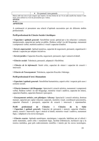  Ets puntual i tens paraula
Marca amb una creu el que cregues que respon a la teua forma de ser. Si en cada casella has marcat 3 dels
ítems, pots atribuir-te el tret de personalitat que s’indica.
SÍNTESI
Jo sóc:..............................................................................................................................................................
APTITUDS
A continuació et presentem una relació d’aptituds necessàries per als diferents àmbits
professionals:
Perfil professional de Ciències Socials i Jurídiques
• Capacitats i aptituds generals: Sensibilitat social, aptitud per a les relacions i contactes
interpersonals, capacitat per parlar en públic, fluïdesa verbal i ús del llenguatge, raonament
i comprensió verbal, memòria auditiva i visual i capacitat d'anàlisi.
• Serveis empresarials: Aptitud numèrica, capacitat de negociació, persuasió, organització i
mètode i capacitat per adoptar iniciatives.
• Serveis jurídics: Capacitat d'escolta, negociació, persuasió, rigor i atenció al detall.
• Ciències socials: Tolerància, persuasió, adaptació i flexibilitat.
• Ciències de la informació: Sentit crític, capacitat de síntesi i capacitat de creació i
innovació.
• Ciències de l'ensenyament: Tolerància, capacitat d'escolta i lideratge.
Perfil professional d'Arts i Humanitats
• Capacitats i aptituds generals: Sensibilitat humanística, esperit crític i respecte pels usos i
costums socials.
• Ciències humanes i del llenguatge: Apreciació i creació artística, raonament i comprensió
verbal, fluïdesa verbal i ús del llenguatge, memòria visual i auditiva, capacitat de síntesi,
capacitat d'anàlisi, capacitat d'atenció i percepció.
• Ensenyaments artístics, arts plàstiques i disseny: Apreciació i creació artística, destresa
manual, capacitat per captar relacions espacials, memòria visual, coordinació psicomotriu,
capacitat d'atenció i percepció, capacitat de creació i innovació i espontaneïtat.
Perfil professional de Ciències i Ciències de la Salut
• Capacitats i aptituds generals: Capacitat de percepció i atenció, capacitat d'anàlisi,
síntesi, creació i innovació, rigor i atenció al detall, memòria visual i auditiva, raonament
lògic, i adaptació a les noves tècniques.
• Ciències exactes: Aptituds numèriques, mecàniques i espacials, habilitats per al càlcul i
sentit matemàtic, sentit crític i raonament lògic, facilitat d'abstracció, inclinació cap a la
recerca metòdica, gust pels esdeveniments científics i interès per les noves tecnologies.
24
 